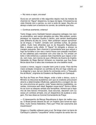 205
— No navio a vapor, ora essa!
Ouviu-se um estrondo e três segundos depois mais da metade da
chaminé do "Águia" despencou na água da lagoa. Entusiasmou-se
João Grande com a perícia, ou com a sorte do rapaz. Deu-lhe um
abraço e batia com a borduna no convés, de contente que ficou.
— Continue acertando, ordenou!
Tanto Griggs como Garibaldi fizeram pequenos estragos nos navi-
os adversários, sem serem atingidos por eles. Não podiam, porém,
perseguir os imperiais Guaíba a dentro, pois seriam destroçados
pela artilharia da ilha do Junco. Nem poderiam sequer aproximar-
se do brigue, o "Cedro", armado com canhões curtos, de grosso
calibre, muito mais eficientes que os da Esquadra Republicana.
Mas o ataque surtiu efeito. O "Águia" foi obrigado a atracar na
margem esquerda. Sem chaminé o comandante teve que reduzir o
fogo da fornalha e com isso o barco ficava com pressão insuficien-
te nas caldeiras para manobrar com uma roda só. Foi arriado um
bote e nele embarcou a pessoa mais importante que viajava a bor-
do, nem mais, nem menos do que o Ministro da Guerra do Império.
Sebastião do Rego Barros! Acharam os imperiais que Sua Exce-
lência devia ficar a salvo das incertezas de uma batalha naval.
Levado a remos, seguia o escaler bem junto à praia. Para dar-lhe
maior proteção romperam os canhões da ilha em fogo violento pa-
ra afugentar a que, daí por diante foi conhecida como, a "Esquadri-
lha da Morte", originária do Estaleiro da República em Camaquã.
Na Rua da Praia em Porto Alegre, onde o bote o deixou, ouviu o
Ministro os discursos laudatórios com que os oradores procuravam
atraí-lo a determinadas influências, gabando-lhe a coragem de visi-
tar uma província em guerra, onde "esses eternos insatisfeitos, co-
vardes, criminosos sem ideal, flagelam nossa terra!" Sorria o Minis-
tro ao ouvir os ataques verbais aos farropilhas. Achava que a faça-
nha de dois barcos minúsculos, duas escunas, atacarem com su-
cesso um comboio armado, era um desperdício de audácia e cora-
gem. Por isso disse ao Coronel Comandante da Praça:
— O desempenho da Maruja Republicana é digno de melhor cau-
sa. O Brasil jamais deixará de ser um Império para tornar-se repú-
blica, muito menos federativa. Para que? Para dar autonomia aos
insubmissos?
Griggs e o Capitão voltaram para p sul. De longe viram na barra do
Camaquã o patacho "Leopoldina" ainda à espera da saída dos na-
 