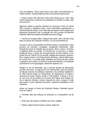 206
vios do estaleiro. Havia outro barco junto dele, provavelmente ar-
mado também. Àquela distância não era possível examiná-los.
— Esses navios não vão ficar muito mais tempo por aí, John. Nós
vamos atacarmos comboios de preferência à tardinha e eles virão
nos procurar.
Algumas milhas à jusante entraram as escunas na foz do arroio
São Lourenço, bastante funda, onde escondidos aguardavam a
oportunidade de atacar. Com dois dias de espera viram passar seis
pequenos cargueiros sob a proteção de uma corveta da Marinha
Imperial. Meia hora depois Garibaldi procurou Griggs:
— Vamos ao encalço deles. Chegue bem perto, atire, afunde e fuja
para os baixos de Cristóvam Pereira. Lá nos encontraremos.
Às seis e meia a Esquadrilha da Morte estava a bombordo e bem
próxima do comboio, carregado, navegando lentamente. João
Grande fez sinal ao Capitão que ia atacar. Abriu o pano e mandou
o artilheiro atirar na corveta. O primeiro tiro, ou por erro, ou deso-
bediência furou o casco de uma garoupeira na linha d'água. O se-
gundo tiro de "Seival" foi na corveta, pegada de surpresa, quebrou-
lhe o mastro menor. O comboio ficava de flanco, não foi difícil acer-
tar outros tiros. A corveta então assestou as bocas de fogo contra
o agressor que voava na crista da onda aproveitando um sudoeste
providencial e em ziguezague, dando-lhe apenas a ré.
Chegou a vez de Garibaldi, que a poucas braças da garoupeira
deu-lhe dois tiros. O segundo foi de misericórdia, pois do primeiro
as tábuas voaram em pedaços, fazendo a nau afundar rapidamen-
te. Mal tiveram tempo os marinheiros de desamarrar os botes e
salvarem-se neles. Passou então o "Farroupilha" á atacar a corve-
ta, que com um só mastro se via entre dois fogos, pois Griggs vol-
tou a atacá-la. Mudou o barco imperial de rumo e seguiu a todo
pano para o norte, atirando sem parar, mantendo afastados os ad-
versários.
Antes de chegar à Ponta de Cristóvão Pereira, Garibaldi aproxi-
mou-se e falou:
— Tenente, eles vão reforçar os comboios e o "Leopoldina" sai de
lá.
— Acho que vão atacar o estaleiro por terra, capitão!
— Talvez. Agora vamos buscar víveres. Siga-me!
 