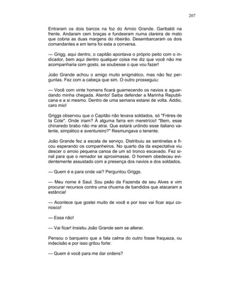 207
Entraram os dois barcos na foz do Arroio Grande. Garibaldi na
frente. Andaram cem braças e fundearam numa clareira de mato
que cobria as duas margens do ribeirão. Desembarcaram os dois
comandantes e em terra foi esta a conversa.
— Grigg, aqui dentro, o capitão apontava o próprio peito com o in-
dicador, bem aqui dentro qualquer coisa me diz que você não me
acompanharia com gosto, se soubesse o que vou fazer!
João Grande achou o amigo muito enigmático, mas não fez per-
guntas. Fez com a cabeça que sim. O outro prosseguiu:
— Você com vinte homens ficará guarnecendo os navios e aguar-
dando minha chegada. Atento! Saiba defender a Marinha Republi-
cana e a si mesmo. Dentro de uma semana estarei de volta. Addio,
caro mio!
Griggs observou que o Capitão não levava soldados, só "Frères de
Ia Cote". Onde iriam? À alguma farra em meretrício! "Bem, esse
chinaredo brabo não me atrai. Que estará urdindo esse italiano va-
lente, simpático e aventureiro?" Resmungava o tenente.
João Grande fez a escala de serviço. Distribuiu as sentinelas e fi-
cou esperando os companheiros. No quarto dia da expectativa viu
descer o arroio pequena canoa de um só tronco escavado. Fez si-
nal para que o remador se aproximasse. O homem obedeceu evi-
dentemente assustado com a presença dos navios e dos soldados.
— Quem é e para onde vai? Perguntou Griggs.
— Meu nome é Saul. Sou peão da Fazenda de seu Alves e vim
procurar recursos contra uma chusma de bandidos que atacaram a
estância!
— Acontece que gostei muito de você e por isso vai ficar aqui co-
nosco!
— Essa não!
— Vai ficar! Insistiu João Grande sem se alterar.
Pensou o barqueiro que a fala calma do outro fosse fraqueza, ou
indecisão e por isso gritou forte:
— Quem é você para me dar ordens?
 