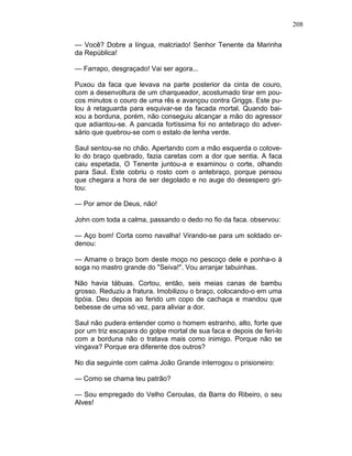 208
— Você? Dobre a língua, malcriado! Senhor Tenente da Marinha
da República!
— Farrapo, desgraçado! Vai ser agora...
Puxou da faca que levava na parte posterior da cinta de couro,
com a desenvoltura de um charqueador, acostumado tirar em pou-
cos minutos o couro de uma rês e avançou contra Griggs. Este pu-
lou à retaguarda para esquivar-se da facada mortal. Quando bai-
xou a borduna, porém, não conseguiu alcançar a mão do agressor
que adiantou-se. A pancada fortíssima foi no antebraço do adver-
sário que quebrou-se com o estalo de lenha verde.
Saul sentou-se no chão. Apertando com a mão esquerda o cotove-
lo do braço quebrado, fazia caretas com a dor que sentia. A faca
caiu espetada, O Tenente juntou-a e examinou o corte, olhando
para Saul. Este cobriu o rosto com o antebraço, porque pensou
que chegara a hora de ser degolado e no auge do desespero gri-
tou:
— Por amor de Deus, não!
John com toda a calma, passando o dedo no fio da faca. observou:
— Aço bom! Corta como navalha! Virando-se para um soldado or-
denou:
— Amarre o braço bom deste moço no pescoço dele e ponha-o à
soga no mastro grande do "Seiva!". Vou arranjar tabuinhas.
Não havia tábuas. Cortou, então, seis meias canas de bambu
grosso. Reduziu a fratura. Imobilizou o braço, colocando-o em uma
tipóia. Deu depois ao ferido um copo de cachaça e mandou que
bebesse de uma só vez, para aliviar a dor.
Saul não pudera entender como o homem estranho, alto, forte que
por um triz escapara do golpe mortal de sua faca e depois de feri-lo
com a borduna não o tratava mais como inimigo. Porque não se
vingava? Porque era diferente dos outros?
No dia seguinte com calma João Grande interrogou o prisioneiro:
— Como se chama teu patrão?
— Sou empregado do Velho Ceroulas, da Barra do Ribeiro, o seu
Alves!
 