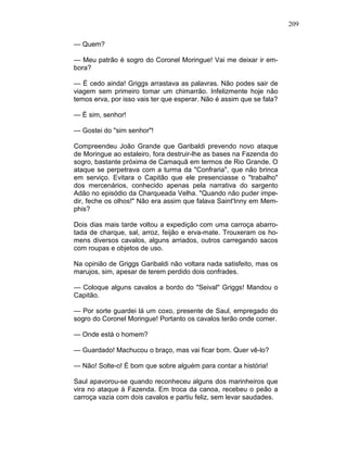 209
— Quem?
— Meu patrão é sogro do Coronel Moringue! Vai me deixar ir em-
bora?
— É cedo ainda! Griggs arrastava as palavras. Não podes sair de
viagem sem primeiro tomar um chimarrão. Infelizmente hoje não
temos erva, por isso vais ter que esperar. Não é assim que se fala?
— É sim, senhor!
— Gostei do "sim senhor"!
Compreendeu João Grande que Garibaldi prevendo novo ataque
de Moringue ao estaleiro, fora destruir-lhe as bases na Fazenda do
sogro, bastante próxima de Camaquã em termos de Rio Grande. O
ataque se perpetrava com a turma da "Confraria", que não brinca
em serviço. Evitara o Capitão que ele presenciasse o "trabalho"
dos mercenários, conhecido apenas pela narrativa do sargento
Adão no episódio da Charqueada Velha. "Quando não puder impe-
dir, feche os olhos!" Não era assim que falava Saint'Inny em Mem-
phis?
Dois dias mais tarde voltou a expedição com uma carroça abarro-
tada de charque, sal, arroz, feijão e erva-mate. Trouxeram os ho-
mens diversos cavalos, alguns arriados, outros carregando sacos
com roupas e objetos de uso.
Na opinião de Griggs Garibaldi não voltara nada satisfeito, mas os
marujos, sim, apesar de terem perdido dois confrades.
— Coloque alguns cavalos a bordo do "Seival" Griggs! Mandou o
Capitão.
— Por sorte guardei lá um coxo, presente de Saul, empregado do
sogro do Coronel Moringue! Portanto os cavalos terão onde comer.
— Onde está o homem?
— Guardado! Machucou o braço, mas vai ficar bom. Quer vê-lo?
— Não! Solte-o! É bom que sobre alguém para contar a história!
Saul apavorou-se quando reconheceu alguns dos marinheiros que
vira no ataque à Fazenda. Em troca da canoa, recebeu o peão a
carroça vazia com dois cavalos e partiu feliz, sem levar saudades.
 