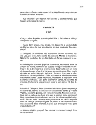 210
A um dos confrades mais carrancudos João Grande perguntou pe-
los companheiros ausentes.
— Tua e Ramón? Eles ficaram na Fazenda. O capitão mandou que
fossem enterrados lá mesmo!
Capítulo XX
O Júri
Chegou a Los Angeles, enviado pela Cúria, o Padre Leo e foi logo
abraçando o Vigário.
— Padre John Griggs, meu amigo, vim trazer-lhe a solidariedade
do Clero e dizer-lhe que acreditamos em sua inocência! Que des-
graça!
— Obrigado! Os acidentes não acontecem só com os outros! Pa-
dre Leo, por favor, tome conta da paróquia. Mande e desmande.
Não tenho condições de. em liberdade sob fiança, reassumir o car-
go.
O subdelegado com um grupo de voluntários, recrutados entre os
amigos do Padre, continuou as buscas na região inóspita das mi-
lhas 7, 8 e 9. De repente o jovem policial deparou lá com um índio
de longas tranças e fez sinal para que se aproximasse. Com receio
de não ser entendido pelo indígena, disparou tiros para o alto,
chamando os companheiros. Estes acorreram e identificaram ime-
diatamente Alonso Lopez de peruca, mocassins e roupagem índia
bastante sofisticada. Daí, para apanharem Jones, foi questão de
minutos. Os homens estavam sem beber e sem comer há dois di-
as.
Levados à Delegacia, falou primeiro o sacristão, que na esperança
de salvar-se, retirou a acusação de assassinato contra p "Padre
Vigário, excelente pessoa, um verdadeiro santo. Não sei onde es-
tava com a cabeça na hora em que o apontei como criminoso!
Bem, eu estava desvairado com a morte de minha querida Lucila,
razão de meu viver! Lembro-me vagamente de ter batido no patife
com um castiçal para que fugisse de pressa e se salvasse da sa-
nha assassina deste monstro, Lopez, que ameaçava voltar para
matá-lo também!"
— Matar o Vigário, porque? Eles nem se conheciam! Joseph ficou
só na tentativa:
 