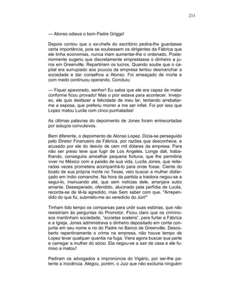 211
— Alonso odiava o bom Padre Griggs!
Depois contou que o ex-chefe do escritório pedira-lhe guardasse
certa importância, pois se soubessem os dirigentes da Fábrica que
ele tinha economias, nunca iriam aumentar-lhe o ordenado. Poste-
riormente sugeriu que discretamente emprestasse o dinheiro a ju-
ros em Greenville. Repartiriam os lucros. Quando soube que o ca-
pital era surrupiado aos poucos da empresa tentou desmanchar a
sociedade e dar conselhos a Alonso. Foi ameaçado de morte e
com medo continuou operando. Concluiu:
— Fiquei apavorado, senhor! Eu sabia que ele era capaz de matar
conforme ficou provado! Mas o pior estava para acontecer. Invejo-
so, ele quis desfazer a felicidade de meu lar, tentando arrebatar-
me a esposa, que preferiu morrer a me ser infiel. Foi por isso que
Lopez matou Lucila com cinco punhaladas!
As últimas palavras do depoimento de Jones foram entrecortadas
por soluços convulsivos.
Bem diferente, o depoimento de Alonso Lopez. Dizia-se perseguido
pelo Diretor Financeiro da Fábrica, por razões que desconhece, e
acusado por ele do desvio de cem mil dólares da empresa. Para
não ser preso teve que fugir de Los Angeles. Longe dali, traba-
lhando, conseguira amealhar pequena fortuna, que lhe permitiria
viver no México com a paixão de sua vida, Lucila Jones, que reite-
radas vezes prometera acompanhá-lo para onde fosse. Ciente do
boato de sua própria morte no Texas, veio buscar a mulher disfar-
çado em índio comanche. Na hora da partida a traidora negou-se a
segui-lo, insinuando até, que sem notícias dele, arranjara outro
amante. Desesperado, ofendido, alucinado pela perfídia de Lucila,
recorda-se de tê-la agredido, mas Sem saber com que. "Arrepen-
dido do que fiz, submeto-me ao veredicto do Júri!"
Tinham tido tempo os comparsas para urdir suas estórias, que não
resistiriam às perguntas do Promotor. Ficou claro que os crimino-
sos mantinham sociedade, “societas sceleris”, para furtar a Fábrica
e a Igreja. Jones administrava o dinheiro depositado em conta con-
junta em seu nome e no do Padre no Banco de Greenville. Desco-
berto repentinamente o crime na empresa, não houve tempo de
Lopez levar qualquer quantia na fuga. Viera agora buscar sua parte
e carregar a mulher do sócio. Ela negou-se a sair de casa e ele fu-
rioso a matou!
Pediram os advogados a impronúncia do Vigário, por ser-lhe pa-
tente a inocência. Alegou, porém, o Juiz que não excluiria ninguém
 