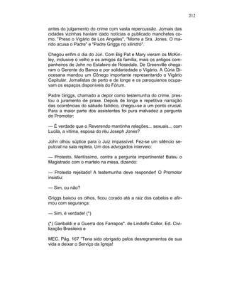 212
antes do julgamento do crime com vasta repercussão. Jornais das
cidades vizinhas haviam dado notícias e publicado manchetes co-
mo, "Preso o Vigário de Los Angeles", "Morre a Sra. Jones. O ma-
rido acusa o Padre" e "Padre Griggs no xilindró".
Chegou enfim o dia do Júri. Com Big Pat e Mary vieram os McKin-
ley, inclusive o velho e os amigos da família, mais os antigos com-
panheiros de John no Estaleiro de Rosedale. De Greenville chega-
ram o Gerente do Banco e por solidariedade o Vigário. A Cúria Di-
ocesana mandou um Cônego importante representando o Vigário
Capitular. Jornalistas de perto e de longe e os paroquianos ocupa-
vam os espaços disponíveis do Fórum.
Padre Griggs, chamado a depor como testemunha do crime, pres-
tou o juramento de praxe. Depois de longa e repetitiva narração
das ocorrências do sábado fatídico, chegou-se a um ponto crucial.
Para a maior parte dos assistentes foi pura malvadez a pergunta
do Promotor:
— É verdade que o Reverendo mantinha relações... sexuais... com
Lucila, a vítima, esposa do réu Joseph Jones?
John olhou súplice para o Juiz impassível. Fez-se um silêncio se-
pulcral na sala repleta. Um dos advogados interveio:
— Protesto, Meritíssimo, contra a pergunta impertinente! Bateu o
Magistrado com o martelo na mesa, dizendo:
— Protesto rejeitado! A testemunha deve responder! O Promotor
insistiu:
— Sim, ou não?
Griggs baixou os olhos, ficou corado até a raiz dos cabelos e afir-
mou com segurança:
— Sim, é verdade! (*)
(*) Garibaldi e a Guerra dos Farrapos". de Lindolfo Collor. Ed. Civi-
lização Brasileira e
MEC. Pág. 167 “Teria sido obrigado pelos desregramentos de sua
vida a deixar o Serviço da Igreja!
 