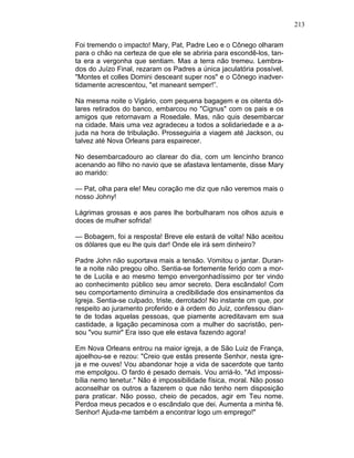 213
Foi tremendo o impacto! Mary, Pat, Padre Leo e o Cônego olharam
para o chão na certeza de que ele se abriria para escondê-los, tan-
ta era a vergonha que sentiam. Mas a terra não tremeu. Lembra-
dos do Juízo Final, rezaram os Padres a única jaculatória possível.
"Montes et colles Domini desceant super nos" e o Cônego inadver-
tidamente acrescentou, "et maneant semper!”.
Na mesma noite o Vigário, com pequena bagagem e os oitenta dó-
lares retirados do banco, embarcou no "Cignus" com os pais e os
amigos que retornavam a Rosedale. Mas, não quis desembarcar
na cidade. Mais uma vez agradeceu a todos a solidariedade e a a-
juda na hora de tribulação. Prosseguiria a viagem até Jackson, ou
talvez até Nova Orleans para espairecer.
No desembarcadouro ao clarear do dia, com um lencinho branco
acenando ao filho no navio que se afastava lentamente, disse Mary
ao marido:
— Pat, olha para ele! Meu coração me diz que não veremos mais o
nosso Johny!
Lágrimas grossas e aos pares lhe borbulharam nos olhos azuis e
doces de mulher sofrida!
— Bobagem, foi a resposta! Breve ele estará de volta! Não aceitou
os dólares que eu lhe quis dar! Onde ele irá sem dinheiro?
Padre John não suportava mais a tensão. Vomitou o jantar. Duran-
te a noite não pregou olho. Sentia-se fortemente ferido com a mor-
te de Lucila e ao mesmo tempo envergonhadíssimo por ter vindo
ao conhecimento público seu amor secreto. Dera escândalo! Com
seu comportamento diminuíra a credibilidade dos ensinamentos da
Igreja. Sentia-se culpado, triste, derrotado! No instante cm que, por
respeito ao juramento proferido e à ordem do Juiz, confessou dian-
te de todas aquelas pessoas, que piamente acreditavam em sua
castidade, a ligação pecaminosa com a mulher do sacristão, pen-
sou "vou sumir" Era isso que ele estava fazendo agora!
Em Nova Orleans entrou na maior igreja, a de São Luiz de França,
ajoelhou-se e rezou: "Creio que estás presente Senhor, nesta igre-
ja e me ouves! Vou abandonar hoje a vida de sacerdote que tanto
me empolgou. O fardo é pesado demais. Vou arriá-lo. "Ad impossi-
bília nemo tenetur." Não é impossibilidade física, moral. Não posso
aconselhar os outros a fazerem o que não tenho nem disposição
para praticar. Não posso, cheio de pecados, agir em Teu nome.
Perdoa meus pecados e o escândalo que dei. Aumenta a minha fé.
Senhor! Ajuda-me também a encontrar logo um emprego!"
 