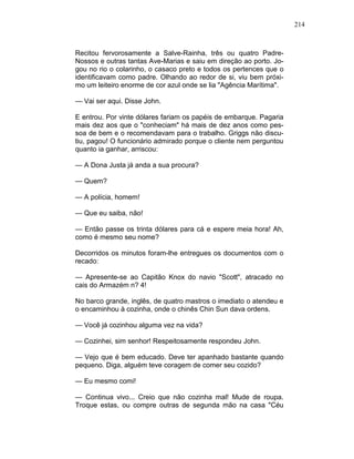 214
Recitou fervorosamente a Salve-Rainha, três ou quatro Padre-
Nossos e outras tantas Ave-Marias e saiu em direção ao porto. Jo-
gou no rio o colarinho, o casaco preto e todos os pertences que o
identificavam como padre. Olhando ao redor de si, viu bem próxi-
mo um leiteiro enorme de cor azul onde se lia "Agência Marítima".
— Vai ser aqui. Disse John.
E entrou. Por vinte dólares fariam os papéis de embarque. Pagaria
mais dez aos que o "conheciam" há mais de dez anos como pes-
soa de bem e o recomendavam para o trabalho. Griggs não discu-
tiu, pagou! O funcionário admirado porque o cliente nem perguntou
quanto ia ganhar, arriscou:
— A Dona Justa já anda a sua procura?
— Quem?
— A polícia, homem!
— Que eu saiba, não!
— Então passe os trinta dólares para cá e espere meia hora! Ah,
como é mesmo seu nome?
Decorridos os minutos foram-lhe entregues os documentos com o
recado:
— Apresente-se ao Capitão Knox do navio "Scott", atracado no
cais do Armazém n? 4!
No barco grande, inglês, de quatro mastros o imediato o atendeu e
o encaminhou à cozinha, onde o chinês Chin Sun dava ordens.
— Você já cozinhou alguma vez na vida?
— Cozinhei, sim senhor! Respeitosamente respondeu John.
— Vejo que é bem educado. Deve ter apanhado bastante quando
pequeno. Diga, alguém teve coragem de comer seu cozido?
— Eu mesmo comi!
— Continua vivo... Creio que não cozinha mal! Mude de roupa.
Troque estas, ou compre outras de segunda mão na casa "Céu
 