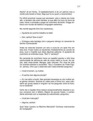 215
Aberto" ali em frente.. O estabelecimento é de um patrício meu e
vende tudo barato e limpo. Diga que fui eu quem o recomendou!
Foi difícil encontrar roupas que servissem, pois o cliente era muito
alto, e também não eram baratas, já que além do lucro do dono da
casa, havia a comissão a pagar ao cozinheiro de bordo. Griggs en-
trava num mundo de hábitos e linguagem estranhos.
Na manhã seguinte Chin Sun esclareceu:
— Ajudante de cozinha trabalha na taifa!
— Sim, senhor! Que é isso?
— Entregue esta bandeja com o pequeno almoço no camarote do
Senhor Comandante!
Antes do meio-dia tocaram um sino e ouviu-se um apito fino em
dois tons. Foram todos os tripulantes imediatamente ao convés da
proa, ouvir o Capitão que disse algumas palavras. O ajudante de
cozinheiro só entendeu duas, "ilha" e "Jamaica"!
No camarote do cozinheiro havia um espelho grande e John teve
oportunidade de admirar-se nele de corpo inteiro e riu-se. As cal-
ças, pela meia-canela. Mangas, pelo cotovelo. Por cima de tudo
um avental ordinário e encardido. "Sou o Cavaleiro da Triste Figu-
ra”, pensou. Chin que o observara sem nada entender perguntou:
— Você é homem, ou mulher.
— O senhor tem alguma dúvida?
— Eu me refiro a bordo, Nas grandes travessias eu sou mulher pa-
ra ganhar dinheiro. Quando eu voltar para a China rico, serei man-
darim de quinta classe e ninguém vai me perguntar como fiz fortu-
na no Ocidente!
Certo dia o Capitão Knox estava excepcionalmente disposto e pu-
xou conversa com o taifeiro. Depois de poucas frases, o coman-
dante admirado com a respostas do subordinado, perguntou:
— Você tem instrução?
— Alguma, senhor!
Quer fazer carreira na Marinha Mercante? Conhece instrumentos
de navegação?
 