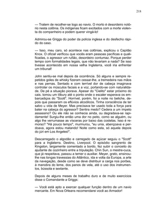 218
— Tratem de recolher-se logo ao navio. O morto é desordeiro notó-
rio nesta colônia. Os indígenas ficam excitados com a morte violen-
ta do companheiro e podem querer vingá-lo!
Admirou-se Griggs do poder da polícia inglesa e do desfecho rápi-
do do caso.
— Isso, meu caro, só acontece nas colônias, explicou o Capitão
Knox. O oficial verificou que vocês eram pessoas pacíficas e quali-
ficadas, o agressor um rufião, desordeiro contumaz. Porque perder
tempo com formalidades legais, que não levariam a nada? Se isso
tivesse acontecido em nossa velha Inglaterra, você iria enfrentar
um tribunal!
John sentiu-se mal depois da ocorrência. Só alguns e sempre re-
petidos goles de whisky fizeram cessar-lhe, a tremedeira nas mãos
e nas pernas. Sentado e com terrível dor de cabeça imaginava
controlar os músculos faciais e a voz, portando-se com naturalida-
de. De pé a situação piorava. Apesar do "Cielito" estar próximo do
cais. tomou um tílbury até o ponto onde o escaler esperava os em-
barcadiços do "Scott". Horrível, porém, foi a noite no beliche, de-
pois que passaram os eflúvios alcoólicos. Tinha consciência de ter
salvo u vida de Meyer. Mas precisava ter usado toda a força para
bater na cabeça do agressor? Sentira medo? Cedera a um ímpeto
assassino? Ou ele não se conhecia ainda, ou degradava-se rapi-
damente! Surgiu-lhe então uma dor no peito, como se alguém, ou
algo lhe verrumasse as vísceras por baixo das costelas. Isso é re-
morso? "Há pouco tempo", murmurou, "eu unia, abençoava e per-
doava, agora estou matando! Noite como esta, só aquela depois
do júri em Los Angeles!".
Descarregado o algodão e carregado de açúcar seguiu o "Scott"
para a Inglaterra. Destino, Liverpool. O episódio sangrento de
Kingston, largamente comentado a bordo, fez subir o conceito do
ajudante de cozinheiro entre a tripulação. Chin Sun, o mestre-cuca,
que já respeitava, passou a temer o auxiliar. Meyer, grato, ensinou-
lhe nas longas travessias do Atlântico, ida e volta da Europa, a arte
da navegação, desde como se deve distribuir a carga nos porões,
à manobra do leme, dos panos de vela, até o uso dos instrumen-
tos, bússola e sextante.
Depois de alguns meses de trabalho duro e de muito exercícios
disse o Comandante a Griggs:
— Você está apto a exercer qualquer função dentro de um navio
mercante. Em Nova Orleans recomendarei você ao Armador!
 