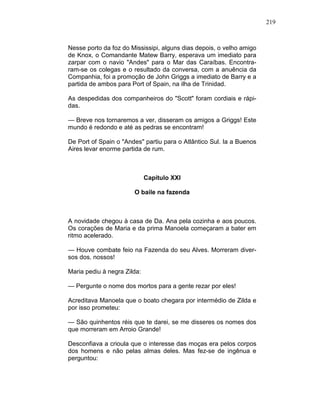 219
Nesse porto da foz do Mississipi, alguns dias depois, o velho amigo
de Knox, o Comandante Matew Barry, esperava um imediato para
zarpar com o navio "Andes" para o Mar das Caraíbas. Encontra-
ram-se os colegas e o resultado da conversa, com a anuência da
Companhia, foi a promoção de John Griggs a imediato de Barry e a
partida de ambos para Port of Spain, na ilha de Trinidad.
As despedidas dos companheiros do "Scott" foram cordiais e rápi-
das.
— Breve nos tornaremos a ver, disseram os amigos a Griggs! Este
mundo é redondo e até as pedras se encontram!
De Port of Spain o "Andes" partiu para o Atlântico Sul. Ia a Buenos
Aires levar enorme partida de rum.
Capítulo XXI
O baile na fazenda
A novidade chegou à casa de Da. Ana pela cozinha e aos poucos.
Os corações de Maria e da prima Manoela começaram a bater em
ritmo acelerado.
— Houve combate feio na Fazenda do seu Alves. Morreram diver-
sos dos. nossos!
Maria pediu à negra Zilda:
— Pergunte o nome dos mortos para a gente rezar por eles!
Acreditava Manoela que o boato chegara por intermédio de Zilda e
por isso prometeu:
— São quinhentos réis que te darei, se me disseres os nomes dos
que morreram em Arroio Grande!
Desconfiava a crioula que o interesse das moças era pelos corpos
dos homens e não pelas almas deles. Mas fez-se de ingênua e
perguntou:
 