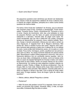 22
— Quem como Deus? Vamos!
Os pequenos quackers eram demônios que deviam ser desbarata-
dos. Dúzia e meia de rapazinhos católicos de onze a catorze anos,
a maioria de origem irlandesa, precipitou-se e sobre outros tantos
quackers da mesma idade.
Foi tanta a fúria inicial dos "soldados" do Arcanjo, que os adversá-
rios correram praça à fora. Começou a perseguição. Foram alcan-
çados. Trocaram socos. Caíam. Levantavam-se. Tornavam a cair e
a correr. Guerra de movimento. John deu uma bofetada no rosto
do pequeno Richard, que lhe fazia um gesto convencionalmente
indecente e o derrubou. Vencido este, foi pegar outro maior. Ri-
chard recuperado veio por trás e bateu-lhe nas costas. Enquanto
tentava se desvencilhar do pequeno, levou violento bofetão. Revi-
dou. Surgiu o terceiro adversário. Atracou-se com este e caíram os
dois. Ergueu-se. A “sagrada fúria’’ de S. Miguel o dominava. Não
sentia dor. Dava e recebia murros sem parar. Segurou dois quac-
kers menores pelo pescoço e batia com a cabeça de um na cabeça
do outro. Levou então dois fortíssimos socos, um no peito e o outro
na testa. Ficou tonto. Conseguiu, porém, equilibrar-se nas pernas e
abriu bem os olhos. Viu nesse momento Satanás em pessoa diante
dele. Reconheceu-o pelos chifres pequenos e recurvos, mas com a
fisionomia idêntica a de um conhecido menino quacker. John fe-
chou as duas mãos, entrelaçando os dedos, como se tivesse entre
elas os copos da espada flamejante do Arcanjo e bateu com toda a
força entre os dois chifres. Sentiu um prazer intenso ao ver o tinho-
so desmoronar. Ao inclinar-se para esganá-lo recebeu violenta ca-
cetada no peito. Perdeu o fôlego. As pernas amoleceram. Caiu de
bruços. Não viu mais nada. Depois sentiu duas mãos virarem-lhe o
corpo. Esperou mais pancada. Não bateram. Quando pôde abrir os
olhos viu alguém e James a seu lado. Com a ajuda do irmão voltou
para casa. A briga acabara. Ouviu de longe o grito de vitória dos
quackers”:
— Aleluia, aleluia, aleluia! Perguntou a James:
— Perdemos?
— Não! Os bons não perdem nunca! Foi a resposta. Anne veio cor-
rendo» ao encontro dos irmãos, chorando. Mary, a mãe, os espe-
rava aflita. Entretanto Big Pat dizia à mulher:
 
