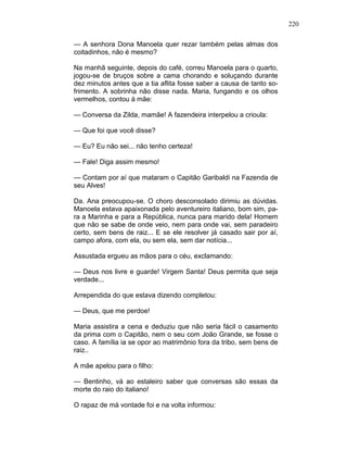 220
— A senhora Dona Manoela quer rezar também pelas almas dos
coitadinhos, não é mesmo?
Na manhã seguinte, depois do café, correu Manoela para o quarto,
jogou-se de bruços sobre a cama chorando e soluçando durante
dez minutos antes que a tia aflita fosse saber a causa de tanto so-
frimento. A sobrinha não disse nada. Maria, fungando e os olhos
vermelhos, contou à mãe:
— Conversa da Zilda, mamãe! A fazendeira interpelou a crioula:
— Que foi que você disse?
— Eu? Eu não sei... não tenho certeza!
— Fale! Diga assim mesmo!
— Contam por aí que mataram o Capitão Garibaldi na Fazenda de
seu Alves!
Da. Ana preocupou-se. O choro desconsolado dirimiu as dúvidas.
Manoela estava apaixonada pelo aventureiro italiano, bom sim, pa-
ra a Marinha e para a República, nunca para marido dela! Homem
que não se sabe de onde veio, nem para onde vai, sem paradeiro
certo, sem bens de raiz... E se ele resolver já casado sair por aí,
campo afora, com ela, ou sem ela, sem dar notícia...
Assustada ergueu as mãos para o céu, exclamando:
— Deus nos livre e guarde! Virgem Santa! Deus permita que seja
verdade...
Arrependida do que estava dizendo completou:
— Deus, que me perdoe!
Maria assistira a cena e deduziu que não seria fácil o casamento
da prima com o Capitão, nem o seu com João Grande, se fosse o
caso. A família ia se opor ao matrimônio fora da tribo, sem bens de
raiz..
A mãe apelou para o filho:
— Bentinho, vá ao estaleiro saber que conversas são essas da
morte do raio do italiano!
O rapaz de má vontade foi e na volta informou:
 