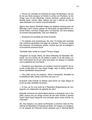 221
— Houve um combate na Fazenda do sogro do Moringue. Um pe-
ão do seu Alves escapou do tiroteio e contou em Pacheca, no do-
mingo, que um dos atacantes, branco, barbudo, usando pano, ou
barrete preto, morreu. Mas, deduzir daí que o defunto se chama
José Garibaldi é no mínimo uma temeridade!
Alguns dias depois Garibaldi chegou ao estaleiro ansioso para ver
Manoela e sem mesmo passar os olhos pela correspondência vin-
da de Piratini, convidou Griggs para ir à Fazenda. Da. Ana recebeu
os homens educadamente, mas com distância.
— Soubemos do combate em Arroio Grande!
— Foi apenas uma escaramuça, Da. Ana. O inimigo sem previsão
não mantinha sentinelas e foi pego de surpresa. Foi fraca a reação
dos imperiais. Encontramos, porém, víveres que iam se estragar e
os trouxemos conosco! Ecco!
"Garibaldi sabe contar as coisas!" Pensou Griggs.
Chegaram as moças. Maria, de olhos brilhantes de felicidade. Ma-
noela, com um sorriso só, de orelha a orelha. E se não tosse o o-
lhar contundente da tia por certo teria dado um abraço no Capitão
vivo e palpitante em sua frente.
— Souberam que atacamos um comboio naval do Império? As es-
cunas construídas por meu amigo Griggs. aqui no Brejo, demons-
traram qualidades excepcionais!
— Seu João nunca me enganou, disse a fazendeira. Acreditei na
competência dele, desde a primeira vez que o vi!
Enquanto João Grande se afastou para tomar um copo d'água no
fundo da sala, Garibaldi comentou:
— A meu ver foi uma sorte ter a República Riograndense ter con-
seguido um colaborador do gabarito de John!
Daquele momento em diante Maria passou a simpatizar com o Ca-
pitão, porque era um amigo sincero de seu bem amado e pensou
"quem dera fosse freqüente uma amizade assim entre minhas co-
nhecidas!”.
Da. Ana dissera e as cartas confirmavam a próxima visita do Pre-
sidente da República à Fazenda do Brejo. Ao chegar um cavalaria-
no do piquete da Fazenda Cristal avisando que o General Bento
 