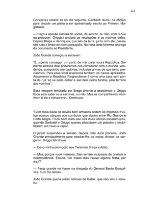 222
Gonçalves estaria ali no dia seguinte, Garibaldi reuniu os oficiais
para discutir um plano a ser apresentado escrito ao Primeiro Ma-
gistrado.
— Peço a opinião sincera de vocês, de acordo, ou não. com o que
eu propuser. Grigg(s) anotará as resoluções e os motivos delas.
Depois Braga e Henriques, que são da terra, junto com ele, passa-
rão tudo a limpo em bom português. Na hora certa faremos entrega
do documento ao Presidente.
João Grande começou a escrever:
"É urgente conseguir um porto de mar para nossa República. So-
mente através dele poderemos nos comunicar com o mundo, ven-
dendo, comprando mercadorias, inclusive armas de que tanto pre-
cisamos. Para esse local levaremos também os navios apresados.
Atualmente a República Riograndense é como uma casa sem por-
ta da rua. só se pode entrar e sair dela pelos fundos, pelo terreno
dos vizinhos”.
Essa imagem lembrada por Braga divertiu a assistência e Griggs
ficou sem saber se a escrevia, ou não. Mas os companheiros insis-
tiram e ele a transcreveu. Continuou:
"Com meia dúzia de navios bem armados podem os imperiais frus-
trar nossos ataques aos comboios que viajam entre Rio Grande e
Porto Alegre. Ficou bem claro isso nas duas últimas escaramuças,
quando Garibaldi e Griggs apenas afundaram um patacho e imobi-
lizaram um navio a vapor.
O jantar suspendeu a sessão. Depois dele Jucá procurou João
Grande principalmente para mostrar-lhe as novas divisas de sar-
gento. Griggs felicitou-o.
— Devo minha promoção aos Tenentes Braga e Adão.
— Mas, porque você mereceu. Eles seriam incapazes de premiar a
incompetência. Escute, por esses dias houve alguma festa, por
aqui?
— Festa grande vai haver na chegada do General Bento Gonçal-
ves, num dia destes...
João Grande queria saber notícias de Isabel, que não vira e insis-
tiu:
 