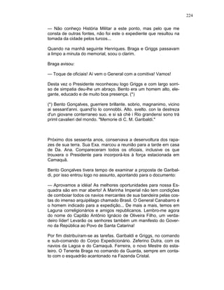 224
— Não conheço História Militar a este ponto, mas pelo que me
consta de outras fontes, não foi este o expediente que resultou na
tomada da cidade pelos turcos...
Quando na manhã seguinte Henriques. Braga e Griggs passavam
a limpo a minuta do memorial, soou o clarim.
Braga avisou:
— Toque de oficiais! Aí vem o General com a comitiva! Vamos!
Desta vez o Presidente reconheceu logo Griggs e com largo sorri-
so de simpatia deu-lhe um abraço. Bento era um homem alto, ele-
gante, educado e de muito boa presença. (*)
(*) Bento Gonçalves, guerriere brillante. sobrio, magnanimo, vicino
ai sessant'anni. quand'ío lo connobbi. Alto. svelto. con la destreza
d'un giovane conterraneo suo. e si sà chè i Rio grandensi sono trà
priml cavalieri del mondo. "Memorie di C. M. Garibaldi."
Próximo dos sessenta anos, conservava a desenvoltura dos rapa-
zes de sua terra. Sua Exa. marcou a reunião para a tarde em casa
de Da. Ana. Compareceram todos os oficiais, inclusive os que
trouxera o Presidente para incorporá-los à força estacionada em
Camaquã.
Bento Gonçalves tivera tempo de examinar a proposta de Garibal-
di, por isso entrou logo no assunto, apontando para o documento:
— Aprovamos a idéia! As melhores oportunidades para nossa Es-
quadra são em mar aberto! A Marinha Imperial não tem condições
de comboiar todos os navios mercantes de sua bandeira pelas cos-
tas do imenso arquipélago chamado Brasil. O General Canabarro é
o homem indicado para a expedição... De mais a mais, temos em
Laguna correligionários e amigos republicanos. Lembro-me agora
do nome do Capitão Antônio Ignácio de Oliveira Filho, um verda-
deiro líder! Levarão os senhores também um manifesto do Gover-
no da República ao Povo de Santa Catarina!
Por fim distribuíram-se as tarefas. Garibaldi e Griggs, no comando
e sub-comando do Corpo Expedicionário. Zeferino Dutra, com os
navios da Lagoa e do Camaquã. Ferreira, o novo Mestre do esta-
leiro. O Tenente Braga no comando da Guarda, sempre em conta-
to com o esquadrão acantonado na Fazenda Cristal.
 