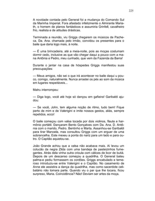 225
A novidade contada pelo General foi a mudança do Comando Sul
da Marinha Imperial. Fora afastado infelizmente o Almirante Maria-
th, o homem de planos fantásticos e assumiria Grinfell, cavalheiro
frio, realista e de atitudes drásticas.
Terminada a reunião, viu Griggs chegarem os músicos de Pache-
ca. Da. Ana. chamada pelo irmão, convidou os presentes para o
baile que daria logo mais, à noite.
— É uma brincadeira, até a meia-noite, pois as moças costumam
dormir cedo, inclusive as que vão chegar daqui a pouco com a ma-
na Antônia e Pedro, meu cunhado, que vem da Fazenda da Barra!
Durante o jantar na casa de hóspedes Griggs manifestou suas
preocupações:
— Meus amigos, não sei o que irá acontecer no baile daqui u pou-
co, comigo, naturalmente. Nunca arrastei os pés ao som da música
em lugares respeitáveis...
Matru interrompeu:
— Diga logo, você até hoje só dançou em gafieira! Garibaldi aju-
dou:
— Se você, John, tem alguma noção de ritmo, tudo bem! Fique
perto de mim e de Valerigini e imite nossos gestos, aliás, sempre
repetidos, ecco!
O baile começou com valsa tocada por dois violinos, flauta e har-
mônio portátil. Dançaram Bento Gonçalves com Da. Ana. D. Antô-
nia com o marido, Pedro. Bentinho e Marta. Assanhou-se Garibaldi
para tirar Manoela, mas consultou Griggs com um erguer de uma
sobrancelha. Este mexeu a ponta do nariz para um lado e para ou-
tro. O Capitão aquietou-se.
João Grande achou que a valsa não acabava mais. Aí levou um
cotucão da negra Zilda com uma bandeja de pasteizinhos fume-
gantes. Atrás dela vinha outra crioula com cálices de licor de butiá.
Depois de um descanso começou a quadrilha. O General bateu
palma-e pediu formassem os cordões. Griggs encabulado e teme-
roso introduziu-se entre Valerigini e o Capitão. No casamento de
Anne ele assistira a dança da quadrilha, mas como sacerdote celi-
batário não tomara parte. Quando viu o par que lhe tocara, ficou
surpreso, Maria. Coincidência? Não! Deviam ser artes da moça.
 