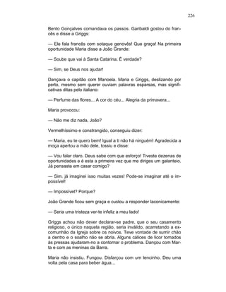 226
Bento Gonçalves comandava os passos. Garibaldi gostou do fran-
cês e disse a Griggs:
— Ele fala francês com sotaque genovês! Que graça! Na primeira
oportunidade Maria disse a João Grande:
— Soube que vai à Santa Catarina. É verdade?
— Sim, se Deus nos ajudar!
Dançava o capitão com Manoela. Maria e Griggs, deslizando por
perto, mesmo sem querer ouviam palavras esparsas, mas signifi-
cativas ditas pelo italiano:
— Perfume das flores... A cor do céu... Alegria da primavera...
Maria provocou:
— Não me diz nada, João?
Vermelhíssimo e constrangido, conseguiu dizer:
— Maria, eu te quero bem! Igual a ti não há ninguém! Agradecida a
moça apertou a mão dele, tossiu e disse:
— Vou falar claro. Deus sabe com que esforço! Tiveste dezenas de
oportunidades e é esta a primeira vez que me diriges um galanteio.
Já pensaste em casar comigo?
— Sim. já imaginei isso muitas vezes! Pode-se imaginar até o im-
possível!
— Impossível? Porque?
João Grande ficou sem graça e custou a responder laconicamente:
— Seria uma tristeza ver-te infeliz a meu lado!
Griggs achou não dever declarar-se padre, que o seu casamento
religioso, o único naquela região, seria inválido, acarretando a ex-
comunhão da Igreja sobre os noivos. Teve vontade de sumir chão
a dentro e o soalho não se abria. Alguns cálices de licor tomados
às pressas ajudaram-no a contornar o problema. Dançou com Mar-
ta e com as meninas da Barra.
Maria não insistiu. Fungou. Disfarçou com um lencinho. Deu uma
volta pela casa para beber água...
 