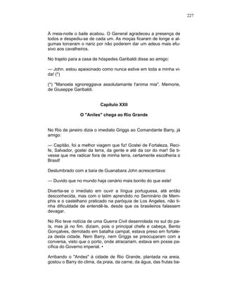 227
À meia-noite o baile acabou. O General agradeceu a presença de
todos e despediu-se de cada um. As moças ficaram de longe e al-
gumas torceram o nariz por não poderem dar um adeus mais efu-
sivo aos cavalheiros.
No trajeto para a casa de hóspedes Garibaldi disse ao amigo:
— John. estou apaixonado como nunca estive em toda a minha vi-
da! (*)
(*) "Manoela sgnoreggiava assolutamante l'anima mia". Memorie,
de Giuseppe Garibaldi.
Capítulo XXII
O "Aniles" chega ao Rio Grande
No Rio de janeiro dizia o imediato Griggs ao Comandante Barry, já
amigo:
— Capitão, foi a melhor viagem que fiz! Gostei de Fortaleza, Reci-
fe, Salvador, gostei da terra, da gente e até da cor do mar! Se ti-
vesse que me radicar fora de minha terra, certamente escolheria o
Brasil!
Deslumbrado com a baía de Guanabara John acrescentava:
— Duvido que no mundo haja cenário mais bonito do que este!
Divertia-se o imediato em ouvir a língua portuguesa, até então
desconhecida, mas com o latim aprendido no Seminário de Mem-
phis e o castelhano praticado na paróquia de Los Angeles, não ti-
nha dificuldade de entendê-la, desde que os brasileiros falassem
devagar.
No Rio teve notícia de uma Guerra Civil desenrolada no sul do pa-
ís, mas já no fim. diziam, pois o principal chefe e cabeça, Bento
Gonçalves, derrotado em batalha campal, estava preso em fortale-
za desta cidade. Nem Barry, nem Griggs se preocuparam com a
conversa, visto que o porto, onde atracariam, estava em posse pa-
cífica do Governo imperial. •
Arribando o "Andes" à cidade de Rio Grande, plantada na areia,
gostou o Barry do clima, da praia, da carne, da água, das frutas ba-
 