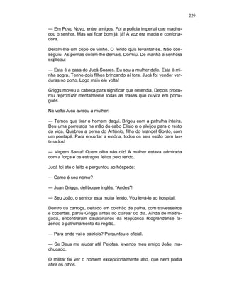 229
— Em Povo Novo, entre amigos, Foi a polícia imperial que machu-
cou o senhor. Mas vai ficar bom já, já! A voz era macia e conforta-
dora.
Deram-lhe um copo de vinho. O ferido quis levantar-se. Não con-
seguiu. As pernas doíam-lhe demais. Dormiu. De manhã a senhora
explicou:
— Esta é a casa do Jucá Soares. Eu sou a mulher dele. Esta é mi-
nha sogra. Tenho dois filhos brincando aí fora. Jucá foi vender ver-
duras no porto. Logo mais ele volta!
Griggs moveu a cabeça para significar que entendia. Depois procu-
rou reproduzir mentalmente todas as frases que ouvira em portu-
guês.
Na volta Jucá avisou a mulher:
— Temos que tirar o homem daqui. Brigou com a patrulha inteira.
Deu uma porretada na mão do cabo Elísio e o aleijou para o resto
da vida. Quebrou a perna do Antônio, filho do Manoel Gordo, com
um pontapé. Para encurtar a estória, todos os seis estão bem las-
timados!
— Virgem Santa! Quem olha não diz! A mulher estava admirada
com a força e os estragos feitos pelo ferido.
Jucá foi até o leito e perguntou ao hóspede:
— Como é seu nome?
— Juan Griggs, del buque inglês, "Andes"!
— Seu João, o senhor está muito ferido. Vou levá-lo ao hospital.
Dentro da carroça, deitado em colchão de palha, com travesseiros
e cobertas, partiu Griggs antes do clarear do dia. Ainda de madru-
gada, encontraram cavalarianos da República Riograndense fa-
zendo o patrulhamento da região.
— Para onde vai o patrício? Perguntou o oficial.
— Se Deus me ajudar até Pelotas, levando meu amigo João, ma-
chucado.
O militar foi ver o homem excepcionalmente alto, que nem podia
abrir os olhos.
 