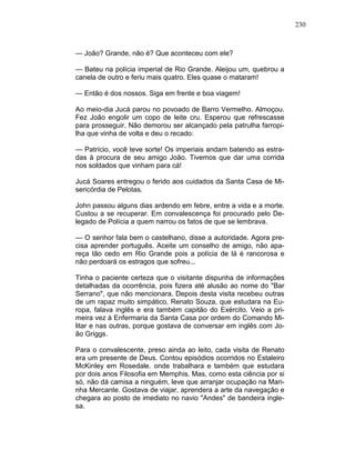230
— João? Grande, não é? Que aconteceu com ele?
— Bateu na polícia imperial de Rio Grande. Aleijou um, quebrou a
canela de outro e feriu mais quatro. Eles quase o mataram!
— Então é dos nossos. Siga em frente e boa viagem!
Ao meio-dia Jucá parou no povoado de Barro Vermelho. Almoçou.
Fez João engolir um copo de leite cru. Esperou que refrescasse
para prosseguir. Não demorou ser alcançado pela patrulha farropi-
lha que vinha de volta e deu o recado:
— Patrício, você teve sorte! Os imperiais andam batendo as estra-
das à procura de seu amigo João. Tivemos que dar uma corrida
nos soldados que vinham para cá!
Jucá Soares entregou o ferido aos cuidados da Santa Casa de Mi-
sericórdia de Pelotas.
John passou alguns dias ardendo em febre, entre a vida e a morte.
Custou a se recuperar. Em convalescença foi procurado pelo De-
legado de Polícia a quem narrou os fatos de que se lembrava.
— O senhor fala bem o castelhano, disse a autoridade. Agora pre-
cisa aprender português. Aceite um conselho de amigo, não apa-
reça tão cedo em Rio Grande pois a polícia de lá é rancorosa e
não perdoará os estragos que sofreu...
Tinha o paciente certeza que o visitante dispunha de informações
detalhadas da ocorrência, pois fizera até alusão ao nome do "Bar
Serrano", que não mencionara. Depois desta visita recebeu outras
de um rapaz muito simpático, Renato Souza, que estudara na Eu-
ropa, falava inglês e era também capitão do Exército. Veio a pri-
meira vez à Enfermaria da Santa Casa por ordem do Comando Mi-
litar e nas outras, porque gostava de conversar em inglês com Jo-
ão Griggs.
Para o convalescente, preso ainda ao leito, cada visita de Renato
era um presente de Deus. Contou episódios ocorridos no Estaleiro
McKinley em Rosedale. onde trabalhara e também que estudara
por dois anos Filosofia em Memphis. Mas, como esta ciência por si
só, não dá camisa a ninguém, leve que arranjar ocupação na Mari-
nha Mercante. Gostava de viajar, aprendera a arte da navegação e
chegara ao posto de imediato no navio "Andes" de bandeira ingle-
sa.
 