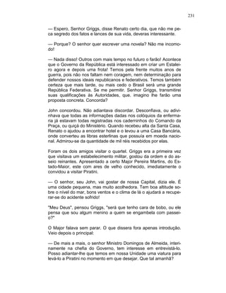 231
— Espero, Senhor Griggs, disse Renato certo dia, que não me pe-
ca segredo dos fatos e lances de sua vida, deveras interessante.
— Porque? O senhor quer escrever uma novela? Não me incomo-
do!
— Nada disso! Outros com mais tempo no futuro o farão! Acontece
que o Governo da República está interessado em criar um Estalei-
ro agora e depois uma frota! Temos pela frente muitos anos de
guerra, pois não nos faltam nem coragem, nem determinação para
defender nossos ideais republicanos e federativos. Temos também
certeza que mais tarde, ou mais cedo o Brasil será uma grande
República Federativa. Se me permitir. Senhor Griggs, transmitirei
suas qualificações às Autoridades, que. imagino lhe farão uma
proposta concreta. Concorda?
John concordou. Não adiantava discordar. Desconfiava, ou adivi-
nhava que todas as informações dadas nos colóquios da enferma-
ria já estavam todas registradas nos caderninhos do Comando da
Praça, ou quiçá do Ministério. Quando recebeu alta da Santa Casa,
Renato o ajudou a encontrar hotel e o levou a uma Casa Bancária,
onde converteu as libras esterlinas que possuía em moeda nacio-
nal. Admirou-se da quantidade de mil réis recebidos por elas.
Foram os dois amigos visitar o quartel. Griggs era a primeira vez
que visitava um estabelecimento militar, gostou da ordem e do as-
seio reinantes. Apresentado a certo Major Pereira Martins, do Es-
tado-Maior, este com ares de velho conhecido, imediatamente o
convidou a visitar Piratini.
— O senhor, seu John, vai gostar de nossa Capital, dizia ele. É
uma cidade pequena, mas muito acolhedora. Tem boa altitude so-
bre o nível do mar, bons ventos e o clima de lá o ajudará a recupe-
rar-se do acidente sofrido!
"Meu Deus", pensou Griggs, "será que tenho cara de bobo, ou ele
pensa que sou algum menino a quem se engambela com passei-
o?"
O Major falava sem parar. O que dissera fora apenas introdução.
Veio depois o principal:
— De mais a mais, o senhor Ministro Domingos de Almeida, interi-
namente na chefia do Governo, tem interesse em entrevistá-lo.
Posso adiantar-lhe que temos em nossa Unidade uma viatura para
levá-lo a Piratini no momento em que desejar. Que tal amanhã?
 
