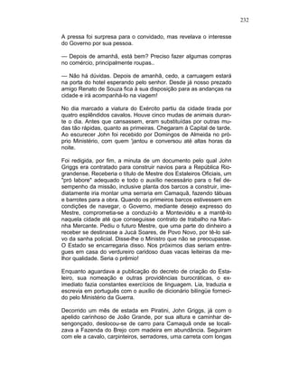 232
A pressa foi surpresa para o convidado, mas revelava o interesse
do Governo por sua pessoa.
— Depois de amanhã, está bem? Preciso fazer algumas compras
no comércio, principalmente roupas..
— Não há dúvidas. Depois de amanhã, cedo, a carruagem estará
na porta do hotel esperando pelo senhor. Desde já nosso prezado
amigo Renato de Souza fica à sua disposição para as andanças na
cidade e irá acompanhá-lo na viagem!
No dia marcado a viatura do Exército partiu da cidade tirada por
quatro esplêndidos cavalos. Houve cinco mudas de animais duran-
te o dia. Antes que cansassem, eram substituídas por outras mu-
das tão rápidas, quanto as primeiras. Chegaram à Capital de tarde.
Ao escurecer John foi recebido por Domingos de Almeida no pró-
prio Ministério, com quem 'jantou e conversou até altas horas da
noite.
Foi redigida, por fim, a minuta de um documento pelo qual John
Griggs era contratado para construir navios para a República Rio-
grandense. Receberia o título de Mestre dos Estaleiros Oficiais, um
"pró labore" adequado e todo o auxílio necessário para o fiel de-
sempenho da missão, inclusive planta dos barcos a construir, ime-
diatamente iria montar uma serraria em Camaquã, fazendo tábuas
e barrotes para a obra. Quando os primeiros barcos estivessem em
condições de navegar, o Governo, mediante desejo expresso do
Mestre, comprometia-se a conduzi-lo a Montevidéu e a mantê-lo
naquela cidade até que conseguisse contrato de trabalho na Mari-
nha Mercante. Pediu o futuro Mestre, que uma parte do dinheiro a
receber se destinasse a Jucá Soares, de Povo Novo, por tê-lo sal-
vo da sanha policial. Disse-lhe o Ministro que não se preocupasse.
O Estado se encarregaria disso. Nos próximos dias seriam entre-
gues em casa do verdureiro caridoso duas vacas leiteiras da me-
lhor qualidade. Seria o prêmio!
Enquanto aguardava a publicação do decreto de criação do Esta-
leiro, sua nomeação e outras providências burocráticas, o ex-
imediato fazia constantes exercícios de linguagem. Lia, traduzia e
escrevia em português com o auxílio de dicionário bilíngüe forneci-
do pelo Ministério da Guerra.
Decorrido um mês de estada em Piratini, John Griggs, já com o
apelido carinhoso de João Grande, por sua altura e caminhar de-
sengonçado, deslocou-se de carro para Camaquã onde se locali-
zava a Fazenda do Brejo com madeira em abundância. Seguiram
com ele a cavalo, carpinteiros, serradores, uma carreta com longas
 