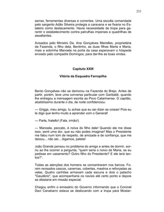 233
serras, ferramentas diversas e correntes. Uma escolta comandada
pelo sargento Adão Silveira protegia a caravana e se fixaria no Es-
taleiro como destacamento. Havia necessidade de tropa para ga-
rantir o estabelecimento contra patrulhas imperiais e quadrilhas de
assaltantes.
Avisados pelo Ministro Da. Ana Gonçalves Meirelles, proprietária
da Fazenda, o filho dela, Bentinho, as duas filhas Marta e Maria,
mais a sobrinha Manoela na porta da casa esperavam o hóspede
enviado pelo compadre Domingos, para dar-lhe as boas vindas.
Capítulo XXIII
Vitória da Esquadra Farropilha
Bento Gonçalves não se demorou na Fazenda do Brejo. Antes de
partir, porém, teve uma conversa particular com Garibaldi, quando
lhe entregou a mensagem escrita ao Povo Catarinense. O capitão,
abatidíssimo durante o dia, de noite confidenciou:
— Griggs, meu amigo, tu achas que eu sei dizer as coisas! Pois eu
te digo que tenho muito a aprender com o General!
— Parla, fratello! (Fala, irmão!)
— Manoela, peccato, é noiva do filho dele! Quando ele me disse
isso, senti uma dor, que eu não podes imaginar! Mas o Presidente
me falou num tom de respeito, de amizade e de confiança, que me
deixou... não sei... digamos, pateta!
João Grande pensou no problema do amigo e antes de dormir, sor-
riu ao lhe ocorrer a pergunta, "quem seria o noivo de Maria, se eu
pedisse em casamento? Outro filho do Presidente? E ele terá tan-
tos?”.
Todas as atenções dos homens se concentraram nos barcos. Fo-
ram revisados cascos, cavernas, cobertas, mastros e reforçadas as
velas. Quatro canhões armavam cada escuna e dois o patacho
"Gaudério", que acompanharia os navios até certo ponto e depois
se afastaria em missão especial.
Chegou enfim o emissário do Governo informando que o Coronel
Davi Canabarro estava se deslocando com a tropa para Mostar-
 