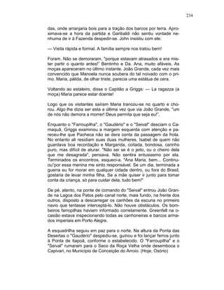 234
das, onde arranjaria bois para a tração dos barcos por terra. Apro-
ximava-se a hora da partida e Garibaldi não sentiu vontade ne-
nhuma de ir à Fazenda despedir-se. John insistiu com ele:
— Visita rápida e formal. A família sempre nos tratou bem!
Foram. Não se demoraram, "porque estavam atrasados e era mis-
ter partir o quanto antes!” Bentinho e Da. Ana, muito afáveis. As
moças apareceram no último instante. João Grande, cada vez mais
convencido que Manoela nunca soubera do tal noivado com o pri-
mo. Maria, pálida, de olhar triste, parecia uma estátua de cera.
Voltando ao estaleiro, disse o Capitão a Griggs: — La ragazza (a
moça) Maria parece estar doente!
Logo que os visitantes saíram Maria trancou-se no quarto e cho-
rou. Algo lhe dizia ser esta a última vez que via João Grande, "um
de nós não demora a morrer! Deus permita que seja eu!”.
Enquanto o "Farroupilha", o "Gaudério" e o "Seival" desciam o Ca-
maquã, Griggs examinou a margem esquerda com atenção e pa-
receu-lhe que Pacheca não se dera conta da passagem da frota.
No entanto ali residiam suas duas mulheres, Isabel de quem não
guardava boa recordação e Margarida, coitada, bondosa, carinho
puro, mas difícil de aturar. "Não sei se é o jeito, ou o cheiro dela
que me desagrada", pensava. Não sentira entusiasmo por ela.
Terminados os encontros, esqueci-a. "Ana Maria, bem... Continu-
ou”por essa menina me sinto responsável. Se um dia, terminada a
guerra eu for morar em qualquer cidade dentro, ou fora do Brasil,
gostaria de levar minha filha. Se a mãe quiser ir junto para tomar
conta da criança, só para cuidar dela, tudo bem!"
De pé, atento, na ponte de comando do "Seival" entrou João Gran-
de na Lagoa dos Patos pelo canal norte, mais fundo, na frente dos
outros, disposto a descarregar os canhões da escuna no primeiro
navio que tentasse interceptá-lo. Não houve obstáculos. Os bom-
beiros farropilhas haviam informado corretamente. Greenfell na o-
casião estava inspecionando todas as canhoneiras e barcos arma-
dos imperiais em Porto Alegre.
A esquadrilha seguiu em paz para o norte. Na altura da Ponta das
Desertas o "Gaudério" despediu-se, guinou e foi lançar ferros junto
à Ponta de Itapoã, conforme o estabelecido. O "Farroupilha" e o
"Seival" rumaram para o Saco da Roça Velha onde desemboca o
Capivari, no Município de Conceição do Arroio. (Hoje, Osório)
 