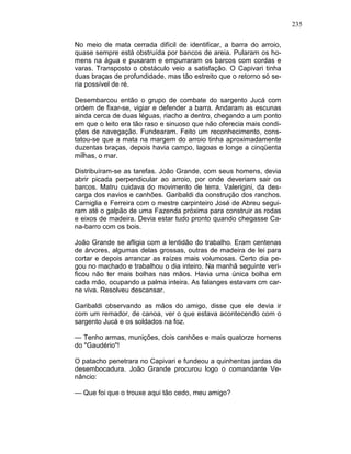 235
No meio de mata cerrada difícil de identificar, a barra do arroio,
quase sempre está obstruída por bancos de areia. Pularam os ho-
mens na água e puxaram e empurraram os barcos com cordas e
varas. Transposto o obstáculo veio a satisfação. O Capivari tinha
duas braças de profundidade, mas tão estreito que o retorno só se-
ria possível de ré.
Desembarcou então o grupo de combate do sargento Jucá com
ordem de fixar-se, vigiar e defender a barra. Andaram as escunas
ainda cerca de duas léguas, riacho a dentro, chegando a um ponto
em que o leito era tão raso e sinuoso que não oferecia mais condi-
ções de navegação. Fundearam. Feito um reconhecimento, cons-
tatou-se que a mata na margem do arroio tinha aproximadamente
duzentas braças, depois havia campo, lagoas e longe a cinqüenta
milhas, o mar.
Distribuíram-se as tarefas. João Grande, com seus homens, devia
abrir picada perpendicular ao arroio, por onde deveriam sair os
barcos. Matru cuidava do movimento de terra. Valerigini, da des-
carga dos navios e canhões. Garibaldi da construção dos ranchos.
Carniglia e Ferreira com o mestre carpinteiro José de Abreu segui-
ram até o galpão de uma Fazenda próxima para construir as rodas
e eixos de madeira. Devia estar tudo pronto quando chegasse Ca-
na-barro com os bois.
João Grande se afligia com a lentidão do trabalho. Eram centenas
de árvores, algumas delas grossas, outras de madeira de lei para
cortar e depois arrancar as raízes mais volumosas. Certo dia pe-
gou no machado e trabalhou o dia inteiro. Na manhã seguinte veri-
ficou não ter mais bolhas nas mãos. Havia uma única bolha em
cada mão, ocupando a palma inteira. As falanges estavam cm car-
ne viva. Resolveu descansar.
Garibaldi observando as mãos do amigo, disse que ele devia ir
com um remador, de canoa, ver o que estava acontecendo com o
sargento Jucá e os soldados na foz.
— Tenho armas, munições, dois canhões e mais quatorze homens
do "Gaudério"!
O patacho penetrara no Capivari e fundeou a quinhentas jardas da
desembocadura. João Grande procurou logo o comandante Ve-
nâncio:
— Que foi que o trouxe aqui tão cedo, meu amigo?
 