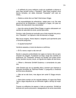 236
— A artilharia do junco melhorou muito em qualidade e alcance e
abriu fogo cerrado contra o "Gaudério". Além disso surgiram cinco
barcos armados, um deles chamado "Cassipéia" com seis ca-
nhões...
— Deste eu ainda não ouvi falar! Interrompeu Griggs.
— Na impossibilidade de enfrentá-los, velejei para o sul. De noite
aproximei-me de Mostardas e, bordejando a Lagoa, vim para cá.
Espero não descubram meu esconderijo!
— Isso nós vamos já saber! Disse Griggs e sugeriu colocassem um
canhão de cada lado do arroio, pronto para atirar.
Concluiu João Grande por exclusão que a frota imperial viria procu-
rar o "Gaudério'* no Capivari e não iria demorar a chegar.
Não houve engano. Horas depois o sargento jucá apontando para
o horizonte perguntou:
— E aquela fumacinha?
Venâncio assestou o óculo de alcance e confirmou:
— Éí É o navio a vapor e não vem só!
Devido à pequena profundidade da Lagoa os barcos não se apro-
ximaram da margem. Fundearam ao largo, longe dos canhões re-
publicanos. Do "Cassipéia" arriaram um escaler com quatro rema-
dores, levando na proa, de pé, um figurão de chapéu de dois bicos.
— Olhem o Almirante Grinfell! Exclamou o comandante do pata-
cho.
João Grande quis ver no aparelho ótico o homem que chamava a
esquadra farropilha de "Damned Pirates". E perguntou a Venâncio
se tinha bons atiradores.
— Não sei se são bons, mas alguns tem sorte! E Griggs emocio-
nado:
— Seria ótimo acertar um tiro naquela baleeira. A Lagoa dos Patos
"seria a digna sepultura de um Almirante inglês a serviço do Impé-
rio!”.
Tiveram os artilheiros de esperar o bote se aproximar. Grinfell de
binóculo em punho procurava o desaguadouro do arroio escondido
 