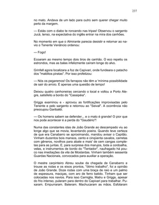 237
no mato. Andava de um lado para outro sem querer chegar muito
perto da margem.
— Estás com o diabo te roncando nas tripas! Observou o sargento
Jucá, tenso, na expectativa do inglês entrar na mira dos canhões.
No momento em que o Almirante parecia desistir e retornar ao na-
vio o Tenente Venâncio ordenou:
— Fogo!
Ecoaram ao mesmo tempo dois tiros de canhão. O eco repetiu os
estrondos, mas as balas infelizmente caíram longe do alvo.
Grinfell agora localizara a foz de Capivari, onde fundeara o patacho
dos "malditos piratas". Por isso profetizou:
— Nós os pegaremos! Os farrapos não têm a 'mínima possibilidade
de sair do arroio. É apenas uma questão de tempo!
Deixou quatro canhoneiras cercando o local e voltou a Porto Ale-
gre, satisfeito a bordo do "Cassipéia".
Griggs examinou e - aprovou as fortificações improvisadas pelo
Tenente e pelo sargento e retornou ao "Seival". A ocorrência não
preocupou Garibaldi.
— Os homens sabem se defender... e o mato é grande! O pior que
nos pode acontecer é a perda do "Gaudério"!
Numa das constantes idas de João Grande ao descampado viu ao
longe algo que se movia, levantando poeira. Quando teve certeza
de que era Canabarro se aproximando, mandou avisar o Capitão.
Vinham duzentos bois mansos, cento e cinqüenta cavalos, carretas
com gêneros, novilhos para abate e mais' de cem cangas comple-
tas para as juntas. E, para surpresa dos marujos, toda a cordoalha,
velas, e instrumentos de bordo do "Tentador", naufragado há pou-
co nas imediações da vila de Mostardas. Vinham também sessenta
Guardas Nacionais, convocados para auxiliar a operação.
O mestre carpinteiro Abreu soube da chegada de Canabarro e
trouxe as rodas e os eixos prontos, "ótimo trabalho", foi a opinião
de João Grande. Doze rodas com uma braça de raio e um palmo
de espessura, maciças, com aro de ferro batido. Tinham que ser
colocadas nos navios. Para isso Carniglia, Matru e Griggs, apesar
do frio intenso, pularam para dentro do Capivari para trabalhar. Pu-
xaram. Empurraram. Bateram. Machucaram as mãos. Esfolaram
 