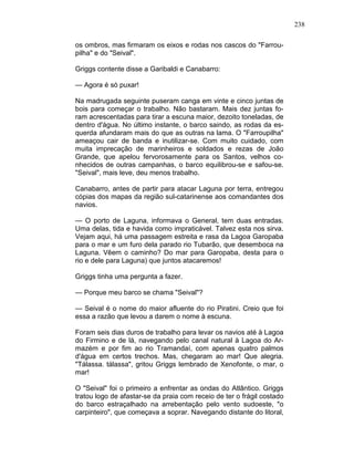 238
os ombros, mas firmaram os eixos e rodas nos cascos do "Farrou-
pilha" e do "Seival".
Griggs contente disse a Garibaldi e Canabarro:
— Agora é só puxar!
Na madrugada seguinte puseram canga em vinte e cinco juntas de
bois para começar o trabalho. Não bastaram. Mais dez juntas fo-
ram acrescentadas para tirar a escuna maior, dezoito toneladas, de
dentro d'água. No último instante, o barco saindo, as rodas da es-
querda afundaram mais do que as outras na lama. O "Farroupilha"
ameaçou cair de banda e inutilizar-se. Com muito cuidado, com
muita imprecação de marinheiros e soldados e rezas de João
Grande, que apelou fervorosamente para os Santos, velhos co-
nhecidos de outras campanhas, o barco equilibrou-se e safou-se.
"Seival", mais leve, deu menos trabalho.
Canabarro, antes de partir para atacar Laguna por terra, entregou
cópias dos mapas da região sul-catarinense aos comandantes dos
navios.
— O porto de Laguna, informava o General, tem duas entradas.
Uma delas, tida e havida como impraticável. Talvez esta nos sirva.
Vejam aqui, há uma passagem estreita e rasa da Lagoa Garopaba
para o mar e um furo dela parado rio Tubarão, que desemboca na
Laguna. Vêem o caminho? Do mar para Garopaba, desta para o
rio e dele para Laguna) que juntos atacaremos!
Griggs tinha uma pergunta a fazer.
— Porque meu barco se chama "Seival"?
— Seival é o nome do maior afluente do rio Piratini. Creio que foi
essa a razão que levou a darem o nome à escuna.
Foram seis dias duros de trabalho para levar os navios até à Lagoa
do Firmino e de lá, navegando pelo canal natural à Lagoa do Ar-
mazém e por fim ao rio Tramandaí, com apenas quatro palmos
d'água em certos trechos. Mas, chegaram ao mar! Que alegria.
"Tálassa. tálassa", gritou Griggs lembrado de Xenofonte, o mar, o
mar!
O "Seival" foi o primeiro a enfrentar as ondas do Atlântico. Griggs
tratou logo de afastar-se da praia com receio de ter o frágil costado
do barco estraçalhado na arrebentação pelo vento sudoeste, "o
carpinteiro", que começava a soprar. Navegando distante do litoral,
 