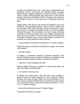 239
na altura do paralelo vinte e oito, rumou para o desaguadouro da
Garopaba, onde se encontraria com Garibaldi dentro da lagoa.
Quem primeiro chegasse esperaria o parceiro. Amainou o vento e
choveu. Estava saindo bastante água pela barra e João Grande
resolveu aproveitar a facilidade. Foi até o canal que une a lagoa ao
rio Tubarão e ancorou na rota exata que o "Farroupilha" teria que
fazer.
Griggs esperou três dias em vão notícias de Garibaldi e dos com-
panheiros. Uma guarnição passava o dia na barra e voltava sem
ter visto nada. Aflito, para fazer algo, resolveu inspecionar a redon-
deza. Passou o comando a Valerigini e partiu só e a pé em direção
à cidade de Laguna. Para atravessar o rio, tirou a roupa, amarrou-a
na borduna e nadou de costas até a outra margem. Daquele local
ainda não se via a cidade. O arvoredo da ilha dos Gansos fechava
o horizonte. Andando mais um pouco pela margem, encontrou um
pescador com quem entabulou longa conversa.
— Você é alemão de São Pedro de Alcântara, ou de São Ludgero?
Griggs não sabia da existência de alemães na região, mas mentiu
com coragem:
— De São Ludgero!
O sotaque, a entonação cantada do pescador divertiram João
Grande. Pareceu-lhe que a recíproca também era verdadeira, pois
apenas ele dissera algumas frases o interlocutor confirmou:
— Você tem um jeito engraçado de falar!
Mostrou Griggs interesse em passear de canoa pelas águas cal-
mas e prometeu uma gratificação...
— Em dinheiro? Já estou indo...
À medida que contornavam a ilha pelo leste João constatou o
grande número de navios atracados, ou em movimento. Alguns,
armados com bocas de fogo! Pagou um mil réis adiantado e o ho-
mem o levou à ilha dos Passarinhos e à vizinhança do navio "Itapa-
rica", com seis canhões, ao lado de dois barcos menores o "L 15" e
o "L 17", também armados.
— Que está acontecendo por aqui? Indagou Griggs.
O pescador não se fez de rogado:
 