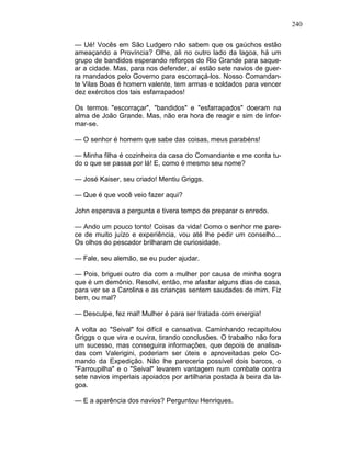 240
— Ué! Vocês em São Ludgero não sabem que os gaúchos estão
ameaçando a Província? Olhe, ali no outro lado da lagoa, há um
grupo de bandidos esperando reforços do Rio Grande para saque-
ar a cidade. Mas, para nos defender, aí estão sete navios de guer-
ra mandados pelo Governo para escorraçá-los. Nosso Comandan-
te Vilas Boas é homem valente, tem armas e soldados para vencer
dez exércitos dos tais esfarrapados!
Os termos "escorraçar", "bandidos" e "esfarrapados" doeram na
alma de João Grande. Mas, não era hora de reagir e sim de infor-
mar-se.
— O senhor é homem que sabe das coisas, meus parabéns!
— Minha filha é cozinheira da casa do Comandante e me conta tu-
do o que se passa por lá! E, como é mesmo seu nome?
— José Kaiser, seu criado! Mentiu Griggs.
— Que é que você veio fazer aqui?
John esperava a pergunta e tivera tempo de preparar o enredo.
— Ando um pouco tonto! Coisas da vida! Como o senhor me pare-
ce de muito juízo e experiência, vou até lhe pedir um conselho...
Os olhos do pescador brilharam de curiosidade.
— Fale, seu alemão, se eu puder ajudar.
— Pois, briguei outro dia com a mulher por causa de minha sogra
que é um demônio. Resolvi, então, me afastar alguns dias de casa,
para ver se a Carolina e as crianças sentem saudades de mim. Fiz
bem, ou mal?
— Desculpe, fez mal! Mulher é para ser tratada com energia!
A volta ao "Seival" foi difícil e cansativa. Caminhando recapitulou
Griggs o que vira e ouvira, tirando conclusões. O trabalho não fora
um sucesso, mas conseguira informações, que depois de analisa-
das com Valerigini, poderiam ser úteis e aproveitadas pelo Co-
mando da Expedição. Não lhe pareceria possível dois barcos, o
"Farroupilha" e o "Seival" levarem vantagem num combate contra
sete navios imperiais apoiados por artilharia postada à beira da la-
goa.
— E a aparência dos navios? Perguntou Henriques.
 