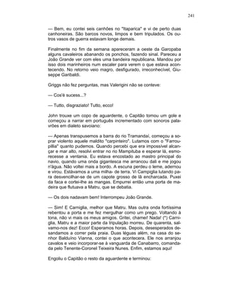 241
— Bem, eu contei seis canhões no "Itaparica" e vi de perto duas
canhoneiras. São barcos novos, limpos e bem tripulados. Os ou-
tros vasos de guerra estavam longe demais.
Finalmente no fim da semana apareceram a oeste da Garopaba
alguns cavaleiros abanando os ponchos, fazendo sinal. Pareceu a
João Grande ver com eles uma bandeira republicana. Mandou por
isso dois marinheiros num escaler para verem o que estava acon-
tecendo. No retorno veio magro, desfigurado, irreconhecível, Giu-
seppe Garibaldi.
Griggs não fez perguntas, mas Valerigini não se conteve:
— Cos'è sucess...?
— Tutto, disgraziato! Tutto, ecco!
John trouxe um copo de aguardente, o Capitão tomou um gole e
começou a narrar em português incrementado com sonoros pala-
vrões em dialeto savoiano:
— Apenas transpusemos a barra do rio Tramandaí, começou a so-
prar violento aquele maldito "carpinteiro". Lutamos com o "Farrou-
pillia" quanto pudemos. Quando percebi que era impossível alcan-
çar e mar alto, resolvi entrar no rio Mampituba e esperar lá, esmo-
recesse a ventania. Eu estava encostado ao mastro principal do
navio, quando uma onda gigantesca me arrancou dali e me jogou
n'água. Não voltei mais a bordo. A escuna perdeu o leme, adernou
e virou. Estávamos a uma milha- de terra. Vi Campiglia lutando pa-
ra desvencilhar-se de um capote grosso de lã encharcada. Puxei
da faca e cortei-lhe as mangas. Empurrei então uma porta de ma-
deira que flutuava a Matru, que se debatia.
— Os dois nadavam bem! Interrompeu João Grande.
— Sim! E Carniglia, melhor que Matru. Mas outra onda fortíssima
rebentou a porta e me fez mergulhar como um prego. Voltando à
tona, não vi mais os meus amigos. Gritei, chamei! Nada! (*) Carni-
glia, Matru e a maior parte da tripulação morreu. De quarenta, sal-
vamo-nos dez! Ecco! Esperamos horas. Depois, desesperados de-
sandamos a correr pela praia. Duas léguas além, na casa do se-
nhor Balduíno Vianna, contei o que acontecera. Ele nos arranjou
cavalos e veio incorporar-se à vanguarda de Canabarro, comanda-
da pelo Tenente-Coronel Teixeira Nunes. Enfim, estamos aqui!
Engoliu o Capitão o resto da aguardente e terminou:
 