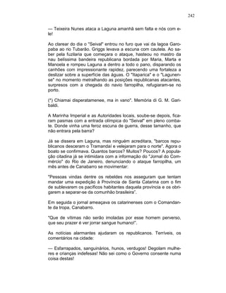 242
— Teixeira Nunes ataca a Laguna amanhã sem falta e nós com e-
le!
Ao clarear do dia o "Seival" entrou no furo que vai da lagoa Garo-
paba ao rio Tubarão. Griggs levava a escuna com cautela. Ao sa-
ber pela fuzilaria que começara o ataque, hasteou no mastro da
nau belíssima bandeira republicana bordada por Maria, Marta e
Manoela e rompeu Laguna a dentro a todo o pano, disparando os
canhões com impressionante rapidez, parecendo uma fortaleza a
deslizar sobre a superfície das águas. O "Itaparica" e o "Lagunen-
se" no momento metralhando as posições republicanas atacantes,
surpresos com a chegada do navio farropilha, refugiaram-se no
porto.
(*) Chiamai disperatamenee, ma in vano". Memória di G. M. Gari-
baldi.
A Marinha Imperial e as Autoridades locais, soube-se depois, fica-
ram pasmas com a entrada olímpica do "Seival" em pleno comba-
te. Donde vinha uma feroz escuna de guerra, desse tamanho, que
não entrara pela barra?
Já se dissera em Laguna, mas ninguém acreditara, "barcos repu-
blicanos desceram o Tramandaí e velejaram para o norte". Agora o
boato se confirmava. Quantos barcos? Muitos? Poucos? A popula-
ção citadina já se intimidara com a informação do "Jornal do Com-
mércio" do Rio de Janeiro, denunciando o ataque farropilha, um
mês antes de Canabarro se movimentar:
"Pessoas vindas dentre os rebeldes nos asseguram que tentam
mandar uma expedição à Província de Santa Catarina com o fim
de sublevarem os pacíficos habitantes daquela província e os obri-
garem a separar-se da comunhão brasileira”.
Em seguida o jornal ameaçava os catarinenses com o Comandan-
te da tropa, Canabarro.
"Que de vítimas não serão imoladas por esse homem perverso,
que seu prazer é ver jorrar sangue humano!”.
As notícias alarmantes ajudaram os republicanos. Terríveis, os
comentários na cidade:
— Esfarrapados, sanguinários, hunos, verdugos! Degolam mulhe-
res e crianças indefesas! Não sei como o Governo consente numa
coisa destas!
 