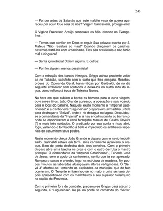 243
— Foi por artes de Satanás que este maldito vaso de guerra apa-
receu por aqui! Que será de nós? Virgem Santíssima, protegei-nos!
O Vigário Francisco Araújo consolava os fiéis, citando os Evange-
lhos:
— Temos que confiar em Deus e seguir Sua palavra escrita por S.
Mateus "Não resistais ao mau!" Quando chegarem os gaúchos,
devemos tratá-los com urbanidade. Eles são brasileiros e não farão
mal a ninguém!
— Santa ignorância! Diziam alguns. E outros:
— Por fim alguém menos pessimista!
Com a retração dos barcos inimigos, Griggs achou prudente voltar
ao rio Tubarão, satisfeito com o susto que lhes pregara. Recebeu
ordens do Comando Geral, transmitidas por Garibaldi, de no dia
seguinte embarcar cem soldados e deixá-los no outro lado da la-
goa, como reforço à tropa de Teixeira Nunes.
Na hora em que subiam a bordo os homens para a curta viagem,
ouviram-se tiros. João Grande apressou a operação e saiu voando
para o local do barulho. Naquele exato momento a "Imperial Cata-
rinense" e a canhoneira "Lagunense" preparavam armadilha urdida
para destroçar o "Seival", onde o rio desagua na lagoa. Descuidou-
se o comandante da "Imperial" e a nau encalhou junto ao barranco,
onde se encontravam o cabo farropilha Manuel de Castro Oliveira
(*) e mais três soldados. O graduado por sua conta e risco abriu
fogo, varrendo o tombadilho à bala e impedindo os artilheiros impe-
riais de assumirem seus postos.
Neste momento chega João Grande e depara com o navio imobili-
zado. Garibaldi estava em terra, mas certamente aprovaria o ata-
que. Bem de perto desfecha dois tiros certeiros. Com o primeiro
disparo abre uma brecha na proa e com o outro derruba o mastro
principal. O comandante da "Imperial Catarinense", Tenente José
de Jesus, sem o apoio da canhoneira, sentiu que ia ser apresado.
Rompeu o casco e prendeu fogo na estrutura de madeira, fim pou-
cos minutos as labaredas alcançavam alturas vertiginosas. Ò "Se i
vá J" afastou-se, temendo as explosões da munição, que de fato
ocorreram. O Tenente embrenhou-se no mato e uma semana de-
pois apresentou-se com os marinheiros a seu superior hierárquico
na capital da Província.
Com o primeiro fora de combate, preparou-se Griggs para atacar o
segundo, a "Lagunense". De pé na ponte de comando do "Seival"
 