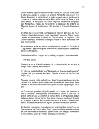 244
dando ordens, apertava emocionado a borduna com as duas mãos
à altura das coxas e sentia-se o próprio Almirante Nelson em Tra-
falgar. Bordejou e partiu feroz, a todo o pano para a canhoneira,
comandada pelo excelente oficial Manoel Moreira da Silva, o Ma-
neca Diabo. A tripulação do barco imperial totalmente simpática
aos farropilhas, negou-se novamente a obedecer às ordens de
Maneca. Antes, já insubmissa, não acudira a "Imperial Catarinen-
se".
Os tiros da escuna veloz e ameaçadora fizeram com que os mari-
nheiros desembarcassem mais depressa! Maneca Diabo, horas
depois apresentou-se sozinho ao Comandante de Laguna. João
Grande abordou e mandou Valerigini ocupar o navio apresado com
dez marinheiros.
Ao entardecer voltaram juntos os dois barcos para o rio Tubarão. A
"Lagunense" desfilando pela primeira vez desfraldando vastíssima
bandeira farropilha.
Garibaldi ao vê-los chegar, abriu os braços e gritou entusiasmado:
— Per Dio Santo!
Chorava e ria o Capitão-tenente de contentamento ao abraçar o
amigo João Grande, felicitando-o.
(*) Informa Lindolfo Collor em "Garibaldi e a Guerra dos Farrapos",
pagina 236, que Manuel de Castro Oliveira era natural de Cachoei-
ra (do Sul).
Naquela mesma noite os fugitivos, desertores da canhoneira junta-
ram-se aos velhos adversários das Autoridades Municipais lagu-
nenses e trataram de disseminar o pânico entre a população. Dizi-
am:
— Com esses gaúchos ninguém pode! No primeiro tiro desarvora-
ram a "Imperial". No segundo, incendiaram o navio! E com que ra-
pidez, santo Deus! Degolaram o comandante e a tripulação, sepul-
tada nas águas com o barco! Que pena, homens tão bons! É preci-
so entregar já essas Autoridades corruptas e irresponsáveis para
salvar a cidade! Que morram alguns para que muitos se salvem!
Os boatos mentirosos incendiaram as imaginações, inclusive a do
Comandante da Praça, Villas Boas, que na calada da noite retirou-
se com as tropas de confiança para o norte, em direção a Desterro.
(Florianópolis) Depois o militar explicou aos amigos:
 