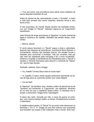 245
— Tive que tomar uma providência para salvar meus soldados da
sanha daqueles bandidos do sul!
Antes do clarear do dia, aproveitando a maré, o "Cometa", o maior
e mais bem armado dos navios imperiais, levantou ferros e saiu
barra a fora.
A luta recomeçou de manhã. Nesse terceiro dia Garibaldi embar-
cou com Griggs no "Seival". Valerigini seguiu-os na "Lagunense"
republicana.
João Grande de longe reconheceu a "Itaparica" na parte oriental da
lagoa e mostrou-a ao Capitão. Garibaldi não perdeu tempo, orde-
nando:
— Barcos, atacar!
O vento estava favorável e o "Seival" seguiu a toda a velocidade,
fazendo dois disparos de advertência. Incontinenti Muniz Barreto, o
Comandante, mandou içar bandeira branca. Um escaler trouxe o
imediato para comunicar a rendição, "não por covardia, mas por
não mais ser obedecido pela marujada e ter o navio encalhado".
Ordenou o Capitão a transferência da Oficialidade para o "Seival" e
escalou o Tenente Henriques para assumir o comando do "Itapari-
ca", que foi logo ativado.
Garibaldi, radiante, dizia a Griggs:
— Viu, fratello? (Irmão) Deus está do nosso lado!
— Vi, Capitão. E estou vendo aquela canhoneira apontando as bo-
cas de fogo para cá, querendo acabar com nossa alegria!
— Vai ser fácil!
A "Itaparica", de bandeira nova, recebeu ordem de aproximar-se da
"Santana" por bombordo. A "Lagunense”, por estibordo. Atirariam
só na hora em que o capitânea desse ordem. O interesse era a-
presar a canhoneira. Griggs faria a abordagem.
O plano deu certo. Cercado por três, o navio de guerra se entre-
gou, sem mesmo hastear toalha, ou lençol. Simplesmente arriaram
o estandarte.
A batalha estava ganha. O "Seival" foi ao ponto onde atracavam os
lanchões L 15 e L 17. Griggs de cara feia ordenou aos ocupantes
que levassem as roupas e não voltassem mais a bordo. Dois mari-
 