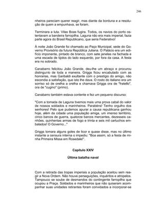 246
nheiros pareciam querer reagir, mas diante da borduna e a resolu-
ção de quem a empunhava, se foram.
Terminara a luta. Vilas Boas fugira. Todos, os navios do porto os-
tentavam a bandeira farropilha. Laguna não era mais imperial, fazia
parte agora do Brasil Republicano, que seria Federativo!
À noite João Grande foi chamado ao Paço Municipal, sede do Go-
verno Provisório da futura República Juliana. O Palácio era um edi-
fício imponente, pintado de branco, com sete janelas na fachada e
uma escada de tijolos do lado esquerdo, por fora da casa. A festa
era no sobrado.
Canabarro felicitou João Grande, deu-lhe um abraço e procurou
distingui-lo de toda a maneira. Griggs ficou encabulado com as
honrarias, mas Garibaldi exultante com o prestígio do amigo, não
escondia a satisfação, que isto lhe dava. O rosto do italiano era um
sorriso só de orelha a orelha e chamava Griggs ora de "fratello",
ora de "cugino" (primo).
Canabarro também estava contente e fez um pequeno discurso:
"Com a tomada de Laguna tivemos mais uma prova cabal do valor
de nossos soldados e marinheiros. Parabéns! Tenho orgulho dos
senhores! Pelo que pudemos apurar a causa republicana ganhou
hoje, além da cidade uma população amiga, um imenso território,
cinco barcos de guerra, quatorze barcos mercantes, dezesseis ca-
nhões, quinhentas armas de fogo e trinta e seis mil cartuchos em-
balados! O Governo..."
Griggs tomara alguns goles de licor e quase disse, mas no último
instante a censura interna o impediu: "Boa assim, só a festa de mi-
nha Primeira Missa em Rosedale!”.
Capítulo XXIV
Última batalha naval
Com a retirada das tropas imperiais a população aceitou sem rea-
gir a Nova Ordem. Não houve perseguições, inquéritos e atropelos.
Tampouco se soube de desmandos do contingente farropilha que
ocupou a Praça. Soldados e marinheiros que não quiseram acom-
panhar suas unidades retirantes foram convidados a incorporar-se
 