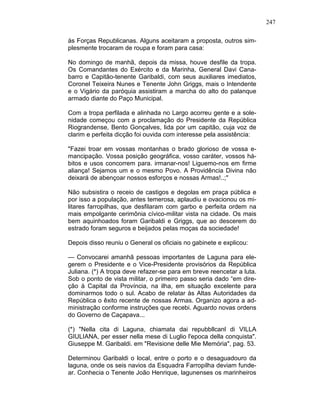 247
às Forças Republicanas. Alguns aceitaram a proposta, outros sim-
plesmente trocaram de roupa e foram para casa:
No domingo de manhã, depois da missa, houve desfile da tropa.
Os Comandantes do Exército e da Marinha, General Davi Cana-
barro e Capitão-tenente Garibaldi, com seus auxiliares imediatos,
Coronel Teixeira Nunes e Tenente John Griggs, mais o Intendente
e o Vigário da paróquia assistiram a marcha do alto do palanque
armado diante do Paço Municipal.
Com a tropa perfilada e alinhada no Largo acorreu gente e a sole-
nidade começou com a proclamação do Presidente da República
Riograndense, Bento Gonçalves, lida por um capitão, cuja voz de
clarim e perfeita dicção foi ouvida com interesse pela assistência:
"Fazei troar em vossas montanhas o brado glorioso de vossa e-
mancipação. Vossa posição geográfica, vosso caráter, vossos há-
bitos e usos concorrem para. irmanar-nos! Liguemo-nos em firme
aliança! Sejamos um e o mesmo Povo. A Providência Divina não
deixará de abençoar nossos esforços e nossas Armas!..;"
Não subsistira o receio de castigos e degolas em praça pública e
por isso a população, antes temerosa, aplaudiu e ovacionou os mi-
litares farropilhas, que desfilaram com garbo e perfeita ordem na
mais empolgante cerimônia cívico-militar vista na cidade. Os mais
bem aquinhoados foram Garibaldi e Griggs, que ao descerem do
estrado foram seguros e beijados pelas moças da sociedade!
Depois disso reuniu o General os oficiais no gabinete e explicou:
— Convocarei amanhã pessoas importantes de Laguna para ele-
gerem o Presidente e o Vice-Presidente provisórios da República
Juliana. (*) A tropa deve refazer-se para em breve reencetar a luta.
Sob o ponto de vista militar, o primeiro passo seria dado “em dire-
ção à Capital da Província, na ilha, em situação excelente para
dominarmos todo o sul. Acabo de relatar às Altas Autoridades da
República o êxito recente de nossas Armas. Organizo agora a ad-
ministração conforme instruções que recebi. Aguardo novas ordens
do Governo de Caçapava...
(*) "Nella cita di Laguna, chiamata dai repubbllcanl di VILLA
GIULIANA, per esser nella mese di Luglio l'epoca della conquista".
Giuseppe M. Garibaldi. em "Revisione delle Mie Memória", pag. 53.
Determinou Garibaldi o local, entre o porto e o desaguadouro da
laguna, onde os seis navios da Esquadra Farropilha deviam funde-
ar. Conhecia o Tenente João Henrique, lagunenses os marinheiros
 