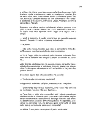 248
e artífices da cidade e por isso encontrou facilmente pessoas habi-
litadas a tripular e restaurar os navios apresados aos imperiais. En-
tre estas naus havia duas maiores e mais confortáveis que o "Sei-
val". Resolveu Garibaldi rebatizá-los com os nomes de "Rio Pardo",
o capitânea, e "Caçapava", entregue a Griggs. Valerigini assumiu o
comando do "Seival".
Enquanto operários e mestres trabalhavam a bordo, passava o ca-
pitão horas e horas de binóculo em punho examinando outro lado
da lagoa, onde havia algumas casas. Griggs viu e caçoou com o
amigo:
— Você já descobriu ó espião imperial que se esconde naquelas
bandas? Quando o localizar, avise que tratarei dele...
— Hummm!
— Não tenha receio, Capitão, que não é o Comandante Villas Bo-
as! Enquanto eu estiver aqui ele não aparece sozinho!
— Você, Griggs, além de curioso é profundamente indiscreto! Bem,
mas você é também meu amigo! Qualquer dia desses eu conta-
rei...
João Grande não tocou mais no assunto, mesmo porquê havia no-
vidades transcendentes, a eleição de Joaquim Neves e de Monse-
nhor Cordeiro para a Presidência e Vice-Presidência da jovem Re-
pública Juliana.
Decorridos alguns dias o Capitão entrou no assunto:
— Você me acha com cara de mentiroso?
Griggs achou divertida a pergunta, mas respondeu categórico:
— Examinando de perto sua fisionomia, nota-se que não tem cara
de mentiroso, mas isso não quer dizer que...
— Estou falando sério, interrompeu Garibaldi! Hoje de manhã apa-
nhei um escaler e fui ver de perto quem era a moça bela e elegan-
te que me chamava a atenção vista de longe e através das lentes.
Ao desembarcar abordei o primeiro sujeito que me apareceu. Con-
versa vai, conversa vem, me convidou para tomar café em casa
dele. Veja a coincidência, sabe quem morava lá?
— A filha! E sem perda de tempo você pediu a mão dela!
 