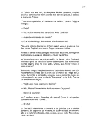 249
— Calma! Não era filha, era hóspede. Mulher belíssima, simpati-
císsima, perfeitíssima! Tem apenas dois defeitos graves, é casada
e chama-se Aninha!
"Com tanto superlativo, só namorada de italiano", pensou Griggs e
indagou:
— E daí?
— Vou mudar o nome dela para Anita, Anita Garibaldi!
— Já pediu autorização ao marido?
— Que marido? Fugiu. Foi embora. Vou ficar com ela!
"Da. Ana e Bento Gonçalves tinham razão! Manoel a não era mu-
lher para o Capitão", murmurou Griggs para seus botões.
Findas as obras de recuperação dos barcos de guerra, começaram
evoluções na lagoa para adestrar os novos tripulantes.
— Vamos fazer uma expedição ao Rio de Janeiro, dizia Garibaldi,
inflando o peito de satisfação com o desempenho dos marinheiros!
Vamos caçar a onça na toca! Sabe, Griggs, que minha vontade é
essa, mesmo?
Entretanto chegou inesperadamente o carpinteiro Belmiro com cor-
respondência enviada pelo Governo ao Comando da Praça de La-
guna. Cumprida a obrigação, procurou logo o sargento Jucá e os
dois amigos foram para bordo do "Caçapava", onde João Grande
os recebeu com alegria.
— Você não é mais carpinteiro, Belmiro?
— Não, Mestre! Sou estafeta do Governo em Caçapava!
— Deixou o estaleiro?
— O estaleiro acabou. O senhor não soube? Foram lá os imperiais
com certo Almirante "Grinfa"...
— Grinfell!
— Ou isso! Incendiaram a serraria e os galpões que o senhor
construiu, os depósitos de madeira, os quatro barcos em constru-
ção e o material estocado, óleo, cordas, gesso, tudo! Não sobrou
nada, só cinza!
 