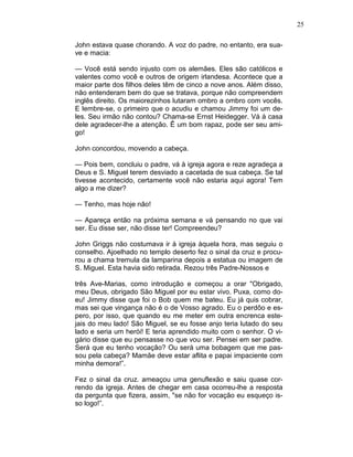 25
John estava quase chorando. A voz do padre, no entanto, era sua-
ve e macia:
— Você está sendo injusto com os alemães. Eles são católicos e
valentes como você e outros de origem irlandesa. Acontece que a
maior parte dos filhos deles têm de cinco a nove anos. Além disso,
não entenderam bem do que se tratava, porque não compreendem
inglês direito. Os maiorezinhos lutaram ombro a ombro com vocês.
E lembre-se, o primeiro que o acudiu e chamou Jimmy foi um de-
les. Seu irmão não contou? Chama-se Ernst Heidegger. Vá à casa
dele agradecer-lhe a atenção. Ê um bom rapaz, pode ser seu ami-
go!
John concordou, movendo a cabeça.
— Pois bem, concluiu o padre, vá à igreja agora e reze agradeça a
Deus e S. Miguel terem desviado a cacetada de sua cabeça. Se tal
tivesse acontecido, certamente você não estaria aqui agora! Tem
algo a me dizer?
— Tenho, mas hoje não!
— Apareça então na próxima semana e vá pensando no que vai
ser. Eu disse ser, não disse ter! Compreendeu?
John Griggs não costumava ir à igreja àquela hora, mas seguiu o
conselho. Ajoelhado no templo deserto fez o sinal da cruz e procu-
rou a chama tremula da lamparina depois a estatua ou imagem de
S. Miguel. Esta havia sido retirada. Rezou três Padre-Nossos e
três Ave-Marias, como introdução e começou a orar "Obrigado,
meu Deus, obrigado São Miguel por eu estar vivo. Puxa, como do-
eu! Jimmy disse que foi o Bob quem me bateu. Eu já quis cobrar,
mas sei que vingança não é o de Vosso agrado. Eu o perdôo e es-
pero, por isso, que quando eu me meter em outra encrenca este-
jais do meu lado! São Miguel, se eu fosse anjo teria lutado do seu
lado e seria um herói! E teria aprendido muito com o senhor. O vi-
gário disse que eu pensasse no que vou ser. Pensei em ser padre.
Será que eu tenho vocação? Ou será uma bobagem que me pas-
sou pela cabeça? Mamãe deve estar aflita e papai impaciente com
minha demora!”.
Fez o sinal da cruz. ameaçou uma genuflexão e saiu quase cor-
rendo da igreja. Antes de chegar em casa ocorreu-lhe a resposta
da pergunta que fizera, assim, "se não for vocação eu esqueço is-
so logo!”.
 