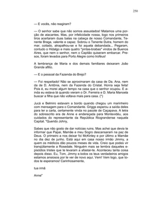 250
— E vocês, não reagiram?
— O senhor sabe que não somos assustados! Matamos uma por-
ção de atacantes. Mas, por infelicidade nossa, logo nos primeiros
tiros acertaram duas balas na cabeça de nosso Comandante, Te-
nente Braga, valente e capaz. Sobrou o Tenente Dutra, homem do
mar, coitado, atrapalhou-se e foi aquela debandada... Pegaram,
contudo o Hidalgo e mais quatro "pintas-brabas" vindos de Buenos
Aires, que nem o senhor, nem o Capitão quiseram embarcar. Pre-
sos, foram levados para Porto Alegre como troféus!
A lembrança de Maria e dos demais familiares deixaram João
Grande aflito.
— E o pessoal da Fazenda do Brejo?
— Foi respeitado! Não se aproximaram da casa de Da. Ana, nem
da de D. Antônia, nem da Fazenda do Cristal. Honra seja feita!
Pois é, eu morei algum tempo na casa que o senhor ocupou. E a-
inda eu estava lá quando vieram o Dr. Ferreira e D. Maria Manoela
buscar a filha que não voltava mais para casa. (*)
Jucá e Belmiro estavam a bordo quando chegou um marinheiro
com mensagem para o Comandante. Griggs esperou a saída deles
para ler a carta, certamente vinda no pacote de Caçapava. A letra
do sobrescrito era de Anne e endereçada para Montevidéu, aos
cuidados do representante da República Riograndense naquela
Capital. "Querido Johny,
Sabes que não gosto de dar notícias ruins. Mas achei que devia te
informar que Papai, Mamãe e meu Sogro descansaram na paz de
Deus. O primeiro a nos deixar foi McKinley e por último a Mamãe
no dia dez de junho. Está aqui em casa nosso irmão Jimmy, a
quem os médicos dão poucos meses de vida. Creio que podes vir
tranqüilamente a Rosedale. Ninguém mais se lembra daqueles e-
pisódios tristes que te levaram a afastar-te. Aconteceu tanta coisa
depois disso. Eu, Tom, Jimmy e.todos os teus verdadeiros amigos
estamos ansiosos por te ver de novo aqui. Vem! Vem logo, que to-
dos te esperamos! Carinhosamente,
tua irmã
Anne"
 