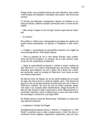 251
Griggs sentiu uma saudade imensa dos pais falecidos, dos irmãos
e dos amigos de Rosedale. £ Garibaldi, sem querer, veio tirá-lo dos
sonhos:
(*) Consta que Manoela, nonagenária. faleceu em Pelotas no co-
meço do século, solteira e sempre conhecida como "a noiva de Ga-
ribaldi"
— Meu amigo, chegou a hora de agir! Vamos caçar barcos imperi-
ais!
— E a barra?
Era público e notório que o desaguadouro da lagoa era vigiado por
quatro navios adversários, um grande o "Patagônia" e três meno-
res.
— Fratello, o comandante da esquadrilha imperial é um inglês de
nome George Broom. Informação segura!
— Pois eu gostaria de ver a cara desse George, para conferir.
Creio que foi em Kingston, na Jamaica. Se é o que conheci, trata-
se de um tolo, pretensioso e beberrão!
— Deus te ouça! Mandei aumentar o velame e trocar a bolina do
iate "Bem-te-vi". Ë a menor embarcação que nós temos. Pretendo
dispará-lo para Desterro, só com o lastro. Se o Broom for o bobo,
teu conhecido, sairá no encalço do "Bem-te-vi" com todos os navi-
os e limpa nossa barra!
No alto do morro da Atalaia, ao sul do canal instalara-se um posto
de vigia. No morro da Cruz, atrás da cidade, outro. Três barcos de
guerra no fim da semana estavam prontos para sair mar a fora e o
"Bem-te-vi" também. Na hora em que os navios imperiais veleja-
vam para o sul, avisado pelos observadores, Griggs transmitiu or-
dem ao iate de partir a todo o pano para o norte. George Broom in-
continente manobrou cento e oitenta graus e saiu com toda a floti-
lha a perseguir o barquinho, que fugia veloz!
Do Atalaia deram o sinal de "Barra limpa". Garibaldi riu e disse aos
que estavam próximos:
— Logramos o "amigo" de Griggs!
Imediatamente levantaram ferros o "Seival", o "Caçapava" e o "Rio
Pardo" e partiram para o leste e depois para o norte. Na rota en-
contraram navios ingleses, argentinos e espanhóis, mas com ban-
 