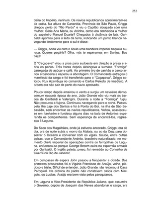 252
deira do Império, nenhum. Os navios republicanos aproximaram-se
da costa. Na altura de Cananéia, Província de São Paulo, Griggs
chegou perto do "Rio Pardo" e viu o Capitão abraçado com uma
mulher. Seria Ana Maria, ou Aninha, como era conhecida a mulher
do sapateiro Manuel Duarte? Chegados à distância de fala, Gari-
baldi apontou para o lado da terra, indicando um ponto branco na-
vegando lentamente para o sul e disse:
— Griggs, Anita viu com o óculo uma bandeira imperial naquela su-
raca. Queres pegá-la? Olha, nós te esperamos em Santos. Boa
caça!
O "Caçapava" virou a proa para sudoeste em direção à presa e a-
briu os panos. Três horas depois alcançava a sumaca "Formiga"
carregada de açúcar e café. Ao primeiro tiro de canhão o barco ar-
riou a bandeira e esperou a abordagem. O Comandante entregou o
manifesto da carga e foi transferido para o "Caçapava". Griggs co-
locou Ruy Azambuja no comando e Carlos Peixoto de imediato. A
ordem era não sair de perto do navio apresado.
Pouco tempo depois amainou o vento e surgiu um nevoeiro denso,
comum naquela época do ano. João Grande não viu mais os bar-
cos de Garibaldi e Valerigini. Durante a noite a "Formiga" fugiu.
Não procurou a fujona. Continuou navegando para o norte. Passou
pela ilha Laje dos Santos e foi à Ponta do Boi, na ilha de São Se-
bastião, sem encontrar os navios republicanos. Voltou, abasteceu-
se em Itanhaém e fundeou alguns dias na baía de Antonina espe-
rando os companheiros. Sem esperança de encontrá-los, regres-
sou à Laguna.
Do Saco dos Magalhães, onde já estivera ancorado, Griggs, ora de
dia, ora de noite subia o morro da Atalaia, ou ao da Cruz para ob-
servar o Oceano e conversar com os vigias. Soube, entre outras
coisas, que o Comandante Andréa, brasileiro naturalizado, no mo-
mento chefe imperial de operações contra os farropilhas de Lagu-
na, enfureceu-se porque George Broom caíra na esparrela armada
por Garibaldi. O inglês pateta, preso, foi remetido ao Conselho de
Guerra no Rio de Janeiro!
Em compasso de espera John passou a freqüentar a cidade. Dos
primeiros procurados foi o Vigário Francisco de Araújo, velho, pie-
doso e triste. Difícil de entender. João Grande não retornou à Casa
Paroquial. Na crônica do padre não constavam casos com Mar-
gots, ou Lucilas. Araújo era bem visto pelos paroquianos.
Em Laguna o Vice-Presidente da República Juliana, que assumira
o Governo, depois de Joaquim das Neves abandonar o cargo, era
 