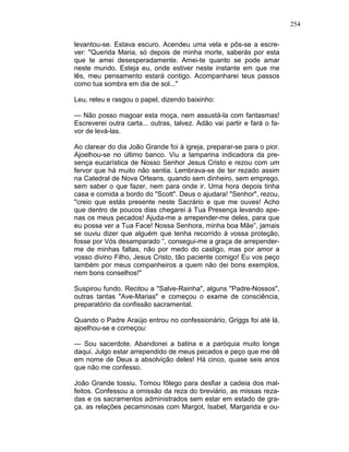 254
levantou-se. Estava escuro. Acendeu uma vela e pôs-se a escre-
ver: "Querida Maria, só depois de minha morte, saberás por esta
que te amei desesperadamente. Amei-te quanto se pode amar
neste mundo. Esteja eu, onde estiver neste instante em que me
lês, meu pensamento estará contigo. Acompanharei teus passos
como tua sombra em dia de sol..."
Leu, releu e rasgou o papel, dizendo baixinho:
— Não posso magoar esta moça, nem assustá-la com fantasmas!
Escreverei outra carta... outras, talvez. Adão vai partir e fará o fa-
vor de levá-las.
Ao clarear do dia João Grande foi à igreja, preparar-se para o pior.
Ajoelhou-se no último banco. Viu a lamparina indicadora da pre-
sença eucarística de Nosso Senhor Jesus Cristo e rezou com um
fervor que há muito não sentia. Lembrava-se de ter rezado assim
na Catedral de Nova Orleans, quando sem dinheiro, sem emprego,
sem saber o que fazer, nem para onde ir. Uma hora depois tinha
casa e comida a bordo do "Scott". Deus o ajudara! "Senhor", rezou,
"creio que estás presente neste Sacrário e que me ouves! Acho
que dentro de poucos dias chegarei à Tua Presença levando ape-
nas os meus pecados! Ajuda-me a arrepender-me deles, para que
eu possa ver a Tua Face! Nossa Senhora, minha boa Mãe”, jamais
se ouviu dizer que alguém que tenha recorrido à vossa proteção,
fosse por Vós desamparado “, consegui-me a graça de arrepender-
me de minhas faltas, não por medo do castigo, mas por amor a
vosso divino Filho, Jesus Cristo, tão paciente comigo! Eu vos peço
também por meus companheiros a quem não dei bons exemplos,
nem bons conselhos!"
Suspirou fundo. Recitou a "Salve-Rainha", alguns "Padre-Nossos",
outras tantas "Ave-Marias" e começou o exame de consciência,
preparatório da confissão sacramental.
Quando o Padre Araújo entrou no confessionário, Griggs foi até lá,
ajoelhou-se e começou:
— Sou sacerdote. Abandonei a batina e a paróquia muito longe
daqui. Julgo estar arrependido de meus pecados e peço que me dê
em nome de Deus a absolvição deles! Há cinco, quase seis anos
que não me confesso.
João Grande tossiu. Tomou fôlego para desfiar a cadeia dos mal-
feitos. Confessou a omissão da reza do breviário, as missas reza-
das e os sacramentos administrados sem estar em estado de gra-
ça, as relações pecaminosas com Margot, Isabel, Margarida e ou-
 