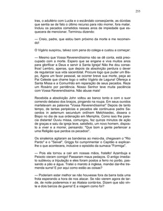255
tras, o adultério com Lucila e o escândalo conseqüente, as dúvidas
que sentia se de fato o último recurso para não morrer, fora matar.
Incluiu os pecados cometidos nesses anos de impiedade que es-
quecera de mencionar. Terminou dizendo:
— Creio, padre, que estou bem próximo da morte e me recomen-
do!
O Vigário suspirou, talvez com pena do colega e custou a começar:
— Mesmo que Vossa Reverendíssima não se dê conta, está preo-
cupado com a morte. Espero que se engane e viva muitos anos
para glorificar a Deus e servir à Santa Igreja! Não lhe dou conse-
lhos! Lembro, apenas, que depois da absolvição perdura o dever
de regularizar sua vida sacerdotal. Procure logo que puder um Bis-
po, Agora um favor pessoal, se ocorrer breve sua morte, peça ao
Pai Celeste que chame logo o velho Vigário de Laguna! Ofereça a
Santa Missa e a Comunhão em reparação de seus pecados. Reze
um Rosário por penitência. Nosso Senhor teve muita paciência
com Vossa Reverendíssima. Não abuse mais!
Recebida a absolvição John voltou ao banco tonto e com o suor
correndo debaixo dos braços, pingando na roupa. Em seus ouvidos
martelavam as palavras "Vossa Reverendíssima!” Depois de tanto
tempo, de tantas peripécias e pecados ele continuava padre Sa-
cerdos in aeternum secundum ordïnem Melchisedec, dissera o
Bispo no dia de sua ordenação em Memphis. Como isso lhe pare-
cia distante! Ouviu missa, comungou, fez quinze minutos de ação
de graças e saiu da igreja leve, satisfeito, um novo homem, dispos-
to a viver e a morrer, pensando: "Que bom a gente pertencer a
uma Religião que perdoa os pecados!”.
Os sinaleiros agitaram as bandeiras ao meio-dia, chegavam o "Rio
Pardo" e o "Seival". Griggs foi cumprimentar o Capitão e explicar-
lhe o que acontecera, inclusive o episódio da sumaca "Formiga".
— Pois ela tornou a cair em nossas mãos, fratello! Azambuja e
Peixoto vieram comigo! Passaram maus pedaços. O antigo imedia-
to sublevou a tripulação e eles foram postos a ferro no porão, pas-
sando a pão e água. Tratei o maroto à inglesa, mandei dar-lhe tre-
menda surra! E por aqui como estão as coisas?
— Poderiam estar melhor se não houvesse fora da barra toda uma
frota esperando a hora de nos atacar. Se não vierem agora de tar-
de, de noite poderemos ir ao Atalaia contá-los. Dizem que são vin-
te e dois barcos de guerra! E a viagem como foi?
 