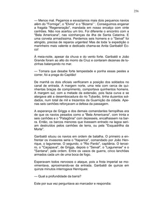 256
— Menos mal. Pegamos e esvaziamos mais dois pequenos navios
além do "Formiga", o "Elvira" e o "Bizarra” ‘. Conseguimos enganar
a fragata "Regeneração", mandada em nosso encalço com vinte
canhões. Não nos acertou um tiro. Foi diferente o encontro com a
"Bela Americana", nas vizinhanças da ilha de Santa Catarina. E
uma corveta armadíssima. Perdemos seis homens e o "Seival" foi
atingido, precisa de reparos urgentes! Mas de toda 'a expedição o
marinheiro mais valente e dedicado chama-se Anita Garibaldi! Ec-
co!
À meia-noite, apesar da chuva e do vento forte. Garibaldi e João
Grande foram ao alto do morro da Cruz e contaram dezenas de lu-
zinhas balançando no mar.
— Tomara que desabe forte tempestade e ponha essas pestes a
correr, foi a praga do Capitão!
De manhã os dois oficiais verificaram a posição dos soldados no
canal de entrada. A margem norte, uma reta com cerca de qui-
nhentas braças de comprimento, comportava quinhentos homens.
A margem sul, com a metade da extensão, pois fazia curva e se
alargava até a desembocadura do rio Tubarão, tinha duzentos sol-
dados, num total de mil e trezentos da Guarnição da cidade. Ape-
nas seis canhões reforçavam a defesa da passagem.
A esperança de Griggs e dos demais comandantes farropilhas era
de que os navios pesados como a "Bela Americana", com trinta e
seis canhões e o "Patagônia" com dezesseis, encalhassem na bar-
ra. Então, os barcos menores que tivessem entrado na lagoa seri-
am destruídos pelos canhões de terra, ou pela ''Esquadrilha da
Morte".
Garibaldi situou os navios em ordem de batalha. O primeiro a en-
frentar os invasores seria o "Itaparica", comandado por João Hen-
rique, o lagunense. O segundo, o "Rio Pardo", capitânia. O tercei-
ro, o "Caçapava", de Griggs, depois o "Seival", o "Lagunense" e o
"Santana", pela ordem. Entre os vasos de guerra, cinco lanchões
armados cada um de uma boca de fogo.
Esperavam todos nervosos o ataque, pois a frota imperial se mo-
vimentava, aproximando-se da entrada. Garibaldi de quinze em
quinze minutos interrogava Henriques:
— Qual a profundidade da barra?
Este por sua vez perguntava ao marcador e respondia:
 