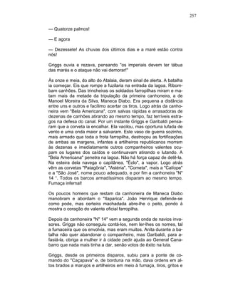 257
— Quatorze palmos!
— E agora
— Dezessete! As chuvas dos últimos dias e a maré estão contra
nós!
Griggs ouvia e rezava, pensando "os imperiais devem ter tábua
das marés e o ataque não vai demorar!"
Às onze e meia, do alto do Atalaia, deram sinal de alerta. A batalha
ia começar. Eis que rompe a fuzilaria na entrada da lagoa. Ribom-
bam canhões. Das trincheiras os soldados farropilhas miram e ma-
tam mais da metade da tripulação da primeira canhoneira, a de
Manoel Moreira da Silva, Maneca Diabo. Era pequena a distância
entre uns e outros e facílimo acertar os tiros. Logo atrás da canho-
neira vem "Bela Americana", com salvas rápidas e arrasadoras de
dezenas de canhões atirando ao mesmo tempo, faz terríveis estra-
gos na defesa do canal. Por um instante Griggs e Garibaldi pensa-
ram que a corveta ia encalhar. Ela vacilou, mas oportuna lufada de
vento e uma onda maior a salvaram. Este vaso de guerra sozinho,
mais armado que toda a frota farropilha, destroçou as fortificações
de ambas as margens, infantes e artilheiros republicanos morrem
às dezenas e imediatamente outros companheiros valentes ocu-
pam os lugares dos caídos e continuavam atirando e lutando. A
"Bela Americana" penetra na lagoa. Não há força capaz de detê-la.
Na esteira dela navega o capitânea, "Éolo", a vapor. Logo atrás
vêm as corvetas "Patagônia", "Astéria". "Cometa", mais a "Calíope"
e a "São José", nome pouco adequado, e por fim a canhoneira "N"
14 “. Todos os barcos armadíssimos disparam ao mesmo tempo.
Fumaça infernal!
Os poucos homens que restam da canhoneira de Maneca Diabo
manobram e abordam o "Itaparica". João Henrique defende-se
como pode, mas certeira machadada abre-lhe o peito, pondo à
mostra o coração do valente oficial farropilha.
Depois da canhoneira "N" 14" vem a segunda onda de navios inva-
sores. Griggs não conseguiu contá-los, nem ler-lhes os nomes, tal
a fumaceira que os envolvia, mas eram muitos. Anita durante a ba-
talha não quer abandonar o companheiro, mas Garibaldi, para a-
fastá-la, obriga a mulher ir à cidade pedir ajuda ao General Cana-
barro que nada mais tinha a dar, senão votos de êxito na luta.
Griggs, desde os primeiros disparos, subiu para a ponte de co-
mando do "Caçapava" e, de borduna na mão, dava ordens em al-
tos brados a marujos e artilheiros em meio à fumaça, tiros, gritos e
 